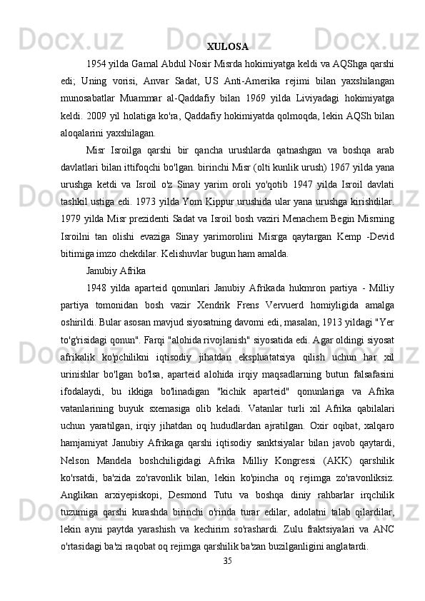 XULOSA
1954 yilda Gamal Abdul Nosir Misrda hokimiyatga keldi va AQShga qarshi
edi;   Uning   vorisi,   Anvar   Sadat,   US   Anti-Amerika   rejimi   bilan   yaxshilangan
munosabatlar   Muammar   al-Qaddafiy   bilan   1969   yilda   Liviyadagi   hokimiyatga
keldi. 2009 yil holatiga ko'ra, Qaddafiy hokimiyatda qolmoqda, lekin AQSh bilan
aloqalarini yaxshilagan.
Misr   Isroilga   qarshi   bir   qancha   urushlarda   qatnashgan   va   boshqa   arab
davlatlari bilan ittifoqchi bo'lgan. birinchi Misr (olti kunlik urush) 1967 yilda yana
urushga   ketdi   va   Isroil   o'z   Sinay   yarim   oroli   yo'qotib   1947   yilda   Isroil   davlati
tashkil ustiga edi. 1973 yilda Yom Kippur urushida ular yana urushga kirishdilar.
1979 yilda Misr prezidenti Sadat va Isroil bosh vaziri Menachem Begin Misrning
Isroilni   tan   olishi   evaziga   Sinay   yarimorolini   Misrga   qaytargan   Kemp   -Devid
bitimiga imzo chekdilar. Kelishuvlar bugun ham amalda.
Janubiy Afrika
1948   yilda   aparteid   qonunlari   Janubiy   Afrikada   hukmron   partiya   -   Milliy
partiya   tomonidan   bosh   vazir   Xendrik   Frens   Vervuerd   homiyligida   amalga
oshirildi. Bular asosan mavjud siyosatning davomi edi, masalan, 1913 yildagi "Yer
to'g'risidagi qonun". Farqi "alohida rivojlanish" siyosatida edi. Agar oldingi siyosat
afrikalik   ko'pchilikni   iqtisodiy   jihatdan   ekspluatatsiya   qilish   uchun   har   xil
urinishlar   bo'lgan   bo'lsa,   aparteid   alohida   irqiy   maqsadlarning   butun   falsafasini
ifodalaydi,   bu   ikkiga   bo'linadigan   "kichik   aparteid"   qonunlariga   va   Afrika
vatanlarining   buyuk   sxemasiga   olib   keladi.   Vatanlar   turli   xil   Afrika   qabilalari
uchun   yaratilgan,   irqiy   jihatdan   oq   hududlardan   ajratilgan.   Oxir   oqibat,   xalqaro
hamjamiyat   Janubiy   Afrikaga   qarshi   iqtisodiy   sanktsiyalar   bilan   javob   qaytardi,
Nelson   Mandela   boshchiligidagi   Afrika   Milliy   Kongressi   (AKK)   qarshilik
ko'rsatdi,   ba'zida   zo'ravonlik   bilan,   lekin   ko'pincha   oq   rejimga   zo'ravonliksiz.
Anglikan   arxiyepiskopi,   Desmond   Tutu   va   boshqa   diniy   rahbarlar   irqchilik
tuzumiga   qarshi   kurashda   birinchi   o'rinda   turar   edilar,   adolatni   talab   qilardilar,
lekin   ayni   paytda   yarashish   va   kechirim   so'rashardi.   Zulu   fraktsiyalari   va   ANC
o'rtasidagi ba'zi raqobat oq rejimga qarshilik ba'zan buzilganligini anglatardi.
35 