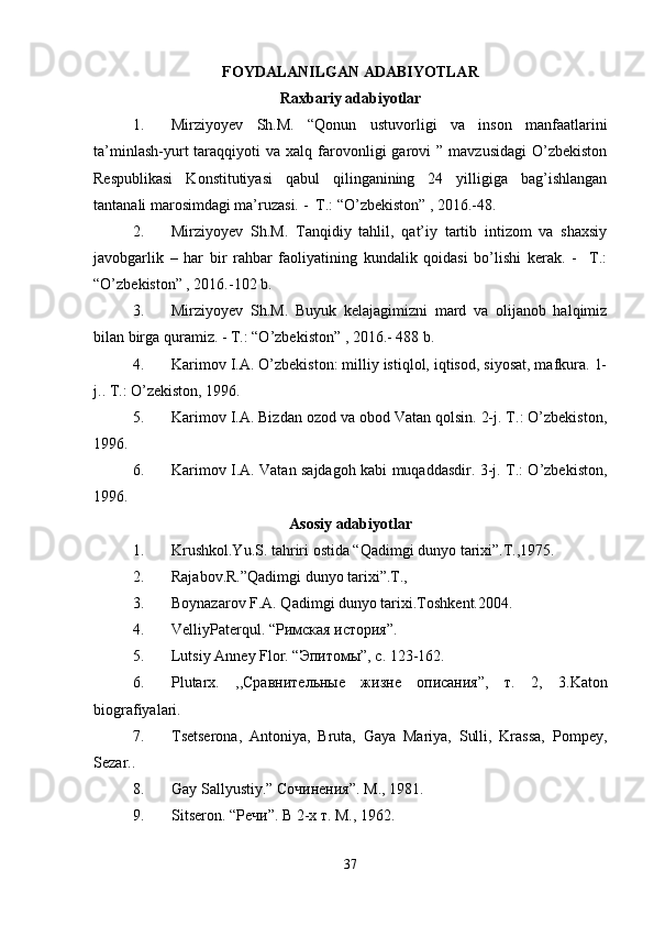 FOYDALANILGAN ADABIYOTLAR
Raxbariy adabiyotlar
1. Mirziyoyev   Sh.M.   “Qonun   ustuvorligi   va   inson   manfaatlarini
ta’minlash-yurt   taraqqiyoti   va  xalq  farovonligi   garovi   ”  mavzusidagi  O’zbekiston
Respublikasi   Konstitutiyasi   qabul   qilinganining   24   yilligiga   bag’ishlangan
tantanali marosimdagi ma’ruzasi. -  T.: “O’zbekiston” , 2016.-48.
2. Mirziyoyev   Sh.M.   Tanqidiy   tahlil,   qat’iy   tartib   intizom   va   shaxsiy
javobgarlik   –   har   bir   rahbar   faoliyatining   kundalik   qoidasi   bo’lishi   kerak.   -     T.:
“O’zbekiston” , 2016.-102 b.
3. Mirziyoyev   Sh.M.   Buyuk   kelajagimizni   mard   va   olijanob   halqimiz
bilan birga quramiz. - T.: “O’zbekiston” , 2016.- 488 b.
4. Karimov I.A. O’zbekiston: milliy istiqlol, iqtisod, siyosat, mafkura. 1-
j.. T.: O’zekiston, 1996. 
5. Karimov I.A. Bizdan ozod va obod Vatan qolsin. 2-j. T.: O’zbekiston,
1996. 
6. Karimov I.A. Vatan sajdagoh kabi muqaddasdir. 3-j. T.: O’zbekiston,
1996.
Asosiy adabiyotlar
1. Krushkol.Yu.S. tahriri ostida “Qadimgi dunyo tarixi”.T.,1975.
2. Rajabov.R.”Qadimgi dunyo tarixi”.T.,
3. Boynazarov F.A. Qadimgi dunyo tarixi.Toshkent.2004.
4. VelliyPaterqul. “ Римская история ”.
5. Lutsiy Anney Flor. “ Эпитомы ”,  с . 123-162.
6. Plutarx .   ,,Сравнительные   жизне   описания”,   т.   2,   3. Katon
biografiyalari .
7. Tsetserona,   Antoniya,   Bruta,   Gaya   Mariya,   Sulli,   Krassa,   Pompey,
Sezar..
8. Gay Sallyustiy.”  Сочинения ”.  М ., 1981.
9. S itseron . “Речи”. В 2-х т. М., 1962.
37 