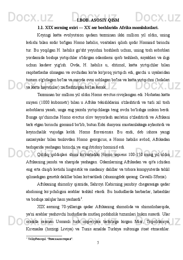 I.BOB. ASOSIY QISM
1.1. XIX asrning oxiri — XX asr boshlarida Afrika mamlakatlari.
Keyingi   katta   evolyutsion   qadam   taxminan   ikki   million   yil   oldin,   uning
kelishi   bilan   sodir   bo'lgan   Homo   habilis,   vositalari   qilish   qodir   Hominid   birinchi
tur.   Bu   yoqilgan   H.   habilis   go'sht   yeyishni   boshlash   uchun,   uning   tosh   asboblari
yordamida boshqa yirtqichlar o'ldirgan odamlarni qirib tashlash, suyaklari va iligi
uchun   kadavr   yig'ish.   Ovda,   H.   habilis   u,   ehtimol,   katta   yirtqichlar   bilan
raqobatlasha olmagan  va ovchidan ko'ra ko'proq yirtqich edi, garchi  u uyalaridan
tuxum o'g'irlagan bo'lsa va mayda ovni ushlagan bo'lsa va katta yirtqichni (bolalari
va katta hayvonlar) zaiflashtirgan bo'lsa kerak.
Taxminan bir million yil oldin Homo erectus rivojlangan edi. Nisbatan katta
miyasi   (1000   kubometr)   bilan   u   Afrika   tekisliklarini   o'zlashtirdi   va   turli   xil   tosh
asboblarni yasab, unga eng yaxshi yirtqichlarga teng ovchi bo'lishga imkon berdi.
Bunga qo'chimcha Homo erectus olov tayyorlash san'atini o'zlashtirdi va Afrikani
tark etgan birinchi gominid bo'lib, butun Eski dunyoni mustamlakaga aylantirdi va
keyinchalik   vujudga   keldi.   Homo   floresiensis.   Bu   endi,   deb   ishora   yangi
nazariyalar   bilan   tanlovdan   Homo   georgicus,   a   Homo   habilis   avlod,   Afrikadan
tashqarida yashagan birinchi va eng ibtidoiy hominid edi.
Qoldiq   qoldiqlari   shuni   ko'rsatadiki   Homo   sapiens   100-150   ming   yil   oldin
Afrikaning   janubi   va   sharqida   yashagan.   Odamlarning   Afrikadan   va   qit'a   ichidan
eng erta chiqib ketishi lingvistik va madaniy dalillar va tobora kompyuterda tahlil
qilinadigan genetik dalillar bilan ko'rsatiladi (shuningdek qarang: Cavalli-Sforza).
Afrikaning shimoliy qismida,  Sahroyi  Kabirning janubiy chegarasiga  qadar
aholining   ko`pchiligini   arablar   tashkil   etardi.   Bu   hududlarda   barbarlar,   habashlar
va boshqa xalqlar ham yashardi 2
.
XIX   asrning   70-yillariga   qadar   Afrikaning   shimolida   va   shimolisharqida,
ya'ni arablar yashovchi hududlarda mutlaq podsholik tuzumlari hukm surardi. Ular
orasida   rasman   Usmonli   turk   imperiyasi   tarkibiga   kirgan   Misr,   Tripolitaniya,
Kirenaika   (hozirgi   Liviya)   va   Tunis   amalda   Turkiya   sultoniga   itoat   etmasdilar.
2
 VelliyPaterqul. “Римская история”.
5 