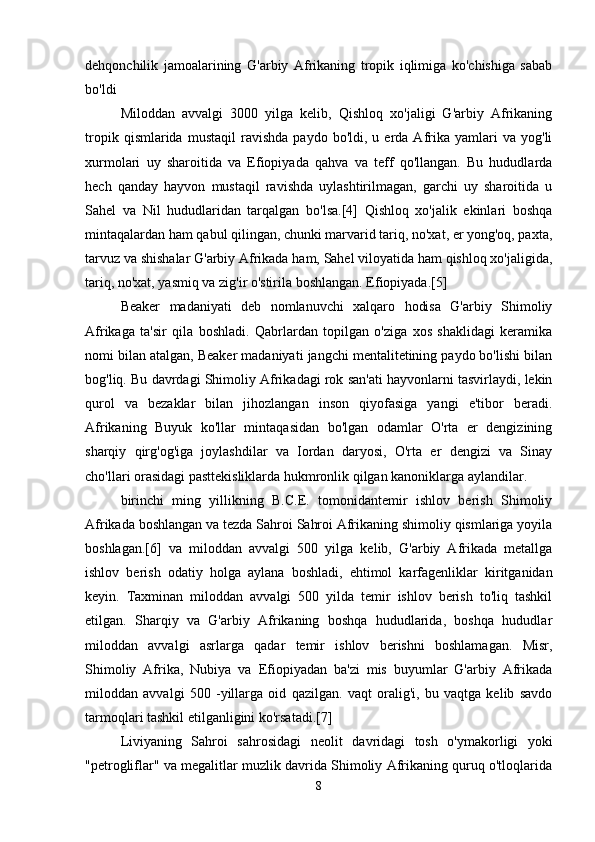 dehqonchilik   jamoalarining   G'arbiy   Afrikaning   tropik   iqlimiga   ko'chishiga   sabab
bo'ldi
Miloddan   avvalgi   3000   yilga   kelib,   Qishloq   xo'jaligi   G'arbiy   Afrikaning
tropik   qismlarida  mustaqil   ravishda   paydo   bo'ldi,  u   erda   Afrika   yamlari   va   yog'li
xurmolari   uy   sharoitida   va   Efiopiyada   qahva   va   teff   qo'llangan.   Bu   hududlarda
hech   qanday   hayvon   mustaqil   ravishda   uylashtirilmagan,   garchi   uy   sharoitida   u
Sahel   va   Nil   hududlaridan   tarqalgan   bo'lsa.[4]   Qishloq   xo'jalik   ekinlari   boshqa
mintaqalardan ham qabul qilingan, chunki marvarid tariq, no'xat, er yong'oq, paxta,
tarvuz va shishalar G'arbiy Afrikada ham, Sahel viloyatida ham qishloq xo'jaligida,
tariq, no'xat, yasmiq va zig'ir o'stirila boshlangan. Efiopiyada.[5]
Beaker   madaniyati   deb   nomlanuvchi   xalqaro   hodisa   G'arbiy   Shimoliy
Afrikaga   ta'sir   qila   boshladi.   Qabrlardan   topilgan   o'ziga   xos   shaklidagi   keramika
nomi bilan atalgan, Beaker madaniyati jangchi mentalitetining paydo bo'lishi bilan
bog'liq. Bu davrdagi Shimoliy Afrikadagi rok san'ati hayvonlarni tasvirlaydi, lekin
qurol   va   bezaklar   bilan   jihozlangan   inson   qiyofasiga   yangi   e'tibor   beradi.
Afrikaning   Buyuk   ko'llar   mintaqasidan   bo'lgan   odamlar   O'rta   er   dengizining
sharqiy   qirg'og'iga   joylashdilar   va   Iordan   daryosi,   O'rta   er   dengizi   va   Sinay
cho'llari orasidagi pasttekisliklarda hukmronlik qilgan kanoniklarga aylandilar.
birinchi   ming   yillikning   B.C.E.   tomonidantemir   ishlov   berish   Shimoliy
Afrikada boshlangan va tezda Sahroi Sahroi Afrikaning shimoliy qismlariga yoyila
boshlagan.[6]   va   miloddan   avvalgi   500   yilga   kelib,   G'arbiy   Afrikada   metallga
ishlov   berish   odatiy   holga   aylana   boshladi,   ehtimol   karfagenliklar   kiritganidan
keyin.   Taxminan   miloddan   avvalgi   500   yilda   temir   ishlov   berish   to'liq   tashkil
etilgan.   Sharqiy   va   G'arbiy   Afrikaning   boshqa   hududlarida,   boshqa   hududlar
miloddan   avvalgi   asrlarga   qadar   temir   ishlov   berishni   boshlamagan.   Misr,
Shimoliy   Afrika,   Nubiya   va   Efiopiyadan   ba'zi   mis   buyumlar   G'arbiy   Afrikada
miloddan   avvalgi   500   -yillarga   oid   qazilgan.   vaqt   oralig'i,   bu   vaqtga   kelib   savdo
tarmoqlari tashkil etilganligini ko'rsatadi.[7]
Liviyaning   Sahroi   sahrosidagi   neolit   davridagi   tosh   o'ymakorligi   yoki
"petrogliflar" va megalitlar muzlik davrida Shimoliy Afrikaning quruq o'tloqlarida
8 