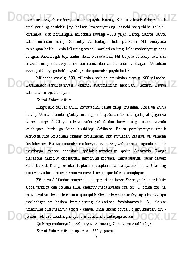 ovchilarni   yig'ish   madaniyatini   tasdiqlaydi.   Hozirgi   Sahara   viloyati   dehqonchilik
amaliyotining dastlabki  joyi  bo'lgan (madaniyatning ikkinchi  bosqichida "to'lqinli
keramika"   deb   nomlangan,   miloddan   avvalgi   4000   yil).).   Biroq,   Sahroi   Sahroi
sahrolanishidan   so'ng,   Shimoliy   Afrikadagi   aholi   punktlari   Nil   vodiysida
to'plangan bo'lib, u erda Misrning savodli nomlari qadimgi Misr madaniyatiga asos
bo'lgan.   Arxeologik   topilmalar   shuni   ko'rsatadiki,   Nil   bo'yida   ibtidoiy   qabilalar
fir'avnlarning   sulolaviy   tarixi   boshlanishidan   ancha   oldin   yashagan.   Miloddan
avvalgi 6000 yilga kelib, uyushgan dehqonchilik paydo bo'ldi.
Miloddan   avvalgi   500   -yillardan   boshlab   eramizdan   avvalgi   500   yilgacha,
Garamantes   tsivilizatsiyasi   (ehtimol   tuareglarning   ajdodlari)   hozirgi   Liviya
sahrosida mavjud bo'lgan.
Sahroi-Sahroi Afrika
Lingvistik   dalillar   shuni   ko'rsatadiki,   bantu   xalqi   (masalan,   Xosa   va   Zulu)
hozirgi Misrdan janubi -g'arbiy tomonga, sobiq Xoisan tizmalariga hijrat qilgan va
ularni   oxirgi   4000   yil   ichida,   ya'ni   paleolitdan   temir   asriga   o'tish   davrida
ko'chirgan.   birdaniga   Misr   janubidagi   Afrikada.   Bantu   populyatsiyasi   tropik
Afrikaga   mos   keladigan   ekinlar   to'plamidan,   shu   jumladan   kassava   va   yamdan
foydalangan.   Bu   dehqonchilik   madaniyati   ovchi-yig'uvchilarga   qaraganda   har   bir
maydonga   ko'proq   odamlarni   qo'llab-quvvatlashga   qodir.   An'anaviy   Kongo
diapazoni   shimoliy   cho'llardan   janubning   mo''tadil   mintaqalariga   qadar   davom
etadi, bu erda Kongo ekinlari to'plami sovuqdan muvaffaqiyatsiz bo'ladi. Ularning
asosiy qurollari tarixan kamon va nayzalarni qalqon bilan pichoqlagan.
Efiopiya Afrikadan hominidlar diasporasidan keyin Evrosiyo bilan uzluksiz
aloqa   tarixiga   ega   bo'lgan   aniq,   qadimiy   madaniyatga   ega   edi.   U   o'ziga   xos   til,
madaniyat va ekinlar tizimini saqlab qoldi.Ekinlar tizimi shimoliy tog'li hududlarga
moslashgan   va   boshqa   hududlarning   ekinlaridan   foydalanmaydi.   Bu   ekinlar
tizimining   eng   mashhur   a'zosi   -   qahva,   lekin   undan   foydali   o'simliklardan   biri   -
jo'xori; teff deb nomlangan quruq er doni ham mintaqaga xosdir.
Qadimgi madaniyatlar Nil bo'yida va hozirgi Ganada mavjud bo'lgan.
Sahroi-Sahroi Afrikaning tarixi 1880 yilgacha.
9 
