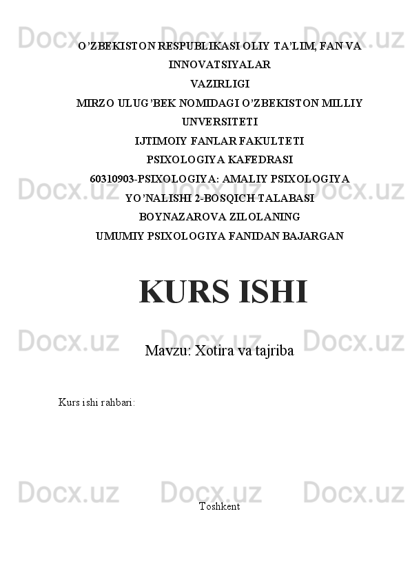 O’ZBEKISTON RESPUBLIKASI OLIY TA’LIM, FAN VA
INNOVATSIYALAR
VAZIRLIGI
MIRZO ULUG’BEK NOMIDAGI O’ZBEKISTON MILLIY
UNVERSITETI
IJTIMOIY FANLAR FAKULTETI
PSIXOLOGIYA KAFEDRASI
60310903-PSIXOLOGIYA: AMALIY PSIXOLOGIYA
YO’NALISHI 2-BOSQICH TALABASI
BOYNAZAROVA ZILOLANING
UMUMIY PSIXOLOGIYA FANIDAN BAJARGAN
Mavzu: Xotira va tajriba
Kurs ishi rahbari:         
           
 
ToshkentKURS ISHI
