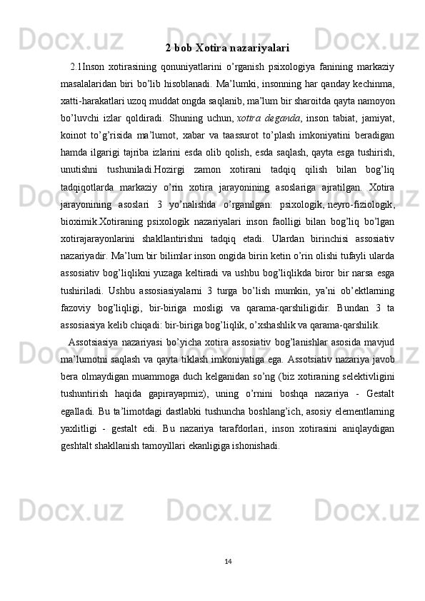 2 bob  Xotira nazariyalari
    2.1Inson   xotirasining   qonuniyatlarini   o’rganish   psixologiya   fanining   markaziy
masalalaridan biri bo’lib hisoblanadi. Ma’lumki, insonning har qanday kechinma,
xatti-harakatlari uzoq muddat ongda saqlanib, ma’lum bir sharoitda qayta namoyon
bo’luvchi   izlar   qoldiradi.   Shuning   uchun,   xotira   deganda ,   inson   tabiat,   jamiyat,
koinot   to’g’risida   ma’lumot,   xabar   va   taassurot   to’plash   imkoniyatini   beradigan
hamda  ilgarigi  tajriba  izlarini   esda   olib  qolish,   esda   saqlash,   qayta  esga   tushirish ,
unutishni   tushuniladi.Hozirgi   zamon   xotirani   tadqiq   qilish   bilan   bog’liq
tadqiqotlarda   markaziy   o’rin   xotira   jarayonining   asoslariga   ajratilgan.   Xotira
jarayonining   asoslari   3   yo’nalishda   o’rganilgan:   psixologik,   neyro-fiziologik ,
bioximik.Xotiraning   psixologik   nazariyalari   inson   faolligi   bilan   bog’liq   bo’lgan
xotirajarayonlarini   shakllantirishni   tadqiq   etadi.   Ulardan   birinchisi   assosiativ
nazariyadir. Ma’lum bir bilimlar inson ongida birin ketin o’rin olishi tufayli ularda
assosiativ  bog’liqlikni  yuzaga keltiradi  va ushbu bog’liqlikda biror  bir  narsa esga
tushiriladi.   Ushbu   assosiasiyalarni   3   turga   bo’lish   mumkin,   ya’ni   ob’ektlarning
fazoviy   bog’liqligi,   bir-biriga   mosligi   va   qarama-qarshiligidir.   Bundan   3   ta
assosiasiya kelib chiqadi: bir-biriga bog’liqlik, o’xshashlik va qarama-qarshilik.
    Assotsiasiya   nazariyasi   bo’yicha   xotira   assosiativ   bog’lanishlar   asosida   mavjud
ma’lumotni saqlash va qayta tiklash imkoniyatiga ega.   Assotsiativ nazariya javob
bera olmaydigan muammoga duch kelganidan so’ng (biz xotiraning selektivligini
tushuntirish   haqida   gapirayapmiz),   uning   o’rnini   boshqa   nazariya   -   Gestalt
egalladi. Bu ta’limotdagi dastlabki tushuncha boshlang’ich, asosiy  elementlarning
yaxlitligi   -   gestalt   edi.   Bu   nazariya   tarafdorlari,   inson   xotirasini   aniqlaydigan
geshtalt shakllanish tamoyillari ekanligiga ishonishadi.
14