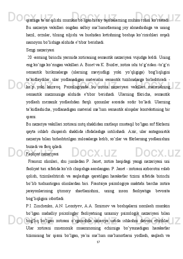 qismiga ta’sir qilishi mumkin bo’lgan hissiy tajribalarning muhim rolini ko’rsatadi.
Bu   nazariya   vakillari   ongdan   salbiy   ma’lumotlarning   joy   almashishiga   va   uning
hazil,   orzular,   tilning   siljishi   va   hushidan   ketishning   boshqa   ko’rinishlari   orqali
namoyon bo’lishiga alohida e’tibor berishadi.
Sezgi nazariyasi
 20 -asrning birinchi yarmida xotiraning semantik nazariyasi vujudga keldi. Uning
eng ko’zga ko’ringan vakillari A. Binet va K. Buxler, xotira ishi to’g’ridan -to’g’ri
semantik   birikmalarga   (ularning   mavjudligi   yoki   yo’qligiga)   bog’liqligini
ta’kidlaydilar,   ular   yodlanadigan   materialni   semantik   tuzilmalarga   birlashtiradi   -
ko’p   yoki   kamroq.   Psixologiyada   bu   xotira   nazariyasi   vakillari   materialning
semantik   mazmuniga   alohida   e’tibor   berishadi.   Ularning   fikricha,   semantik
yodlash   mexanik   yodlashdan   farqli   qonunlar   asosida   sodir   bo’ladi.   Ularning
ta’kidlashicha, yodlanadigan material ma’lum semantik aloqalar kontekstining bir
qismi.
Bu nazariya vakillari xotirani nutq shaklidan mutlaqo mustaqil bo’lgan sof fikrlarni
qayta   ishlab   chiqarish   shaklida   ifodalashga   intilishadi.   Axir,   ular   antagonistik
nazariya bilan birlashtirilgan xulosalarga kelib, so’zlar va fikrlarning yodlanishini
buzadi va farq qiladi.
Faoliyat nazariyasi
  Fransuz   olimlari,   shu   jumladan   P.   Janet,   xotira   haqidagi   yangi   nazariyani   uni
faoliyat turi sifatida ko’rib chiqishga asoslangan. P. Janet - xotirani axborotni eslab
qolish,   tizimlashtirish   va   saqlashga   qaratilgan   harakatlar   tizimi   sifatida   birinchi
bo’lib   tushuntirgan   olimlardan   biri.   Frantsiya   psixologiya   maktabi   barcha   xotira
jarayonlarining   ijtimoiy   shartlanishini,   uning   inson   faoliyatiga   bevosita
bog’liqligini isbotladi.
P.I.   Zinchenko,   A.N.   Leontyev,   A.A.   Smirnov   va   boshqalarni   nomlash   mumkin
bo’lgan   mahalliy   psixologlar   faoliyatning   umumiy   psixologik   nazariyasi   bilan
bog’liq   bo’lgan   xotirani   o’rganishda   nazariya   ustida   ishlashni   davom   ettirdilar.
Ular   xotirani   mnemonik   muammoning   echimiga   bo’ysunadigan   harakatlar
tizimining   bir   qismi   bo’lgan,   ya’ni   ma’lum   ma’lumotlarni   yodlash,   saqlash   va
17
