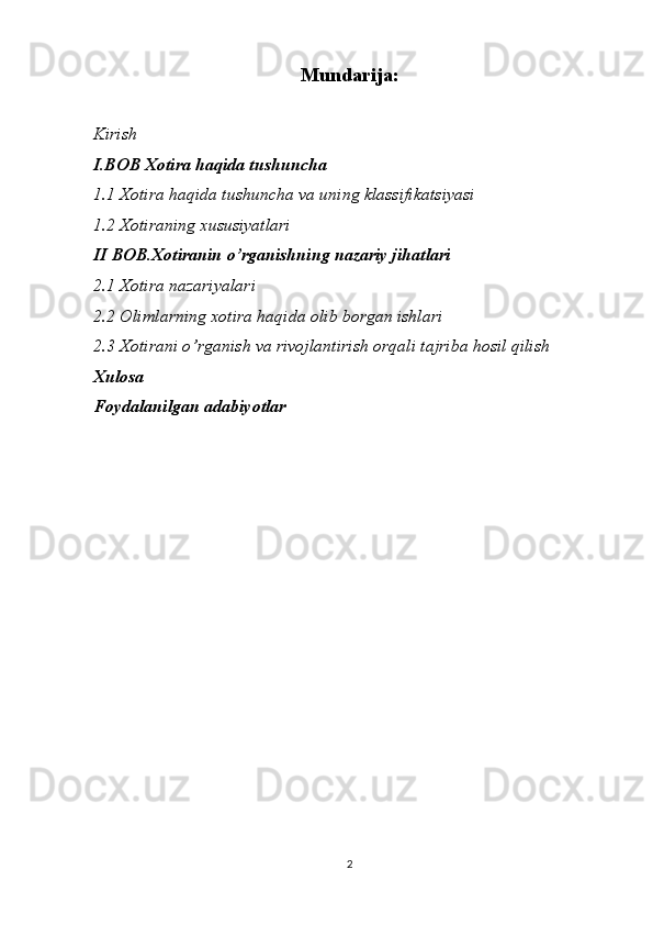 Mundarija:
Kirish
I.BOB Xotira haqida tushuncha
1.1 Xotira haqida tushuncha va uning klassifikatsiyasi
1.2 Xotiraning xususiyatlari
II BOB.Xotiranin o’rganishning nazariy jihatlari
2.1 Xotira nazariyalari
2.2 Olimlarning xotira haqida olib borgan ishlari
2.3 Xotirani o’rganish va rivojlantirish orqali tajriba hosil qilish
Xulosa
Foydalanilgan adabiyotlar
2 