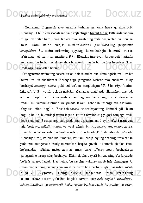 4) sekin   esda   qoldiriby   tez   unutish.
    Xotiraning   filogenetik   rivojlanishini   tushunishga   katta   hissa   qo’shgan   P.P.
Blonskiy . U bu fikrni ifodalagan va rivojlantirgan   har xil turlari   kattalarda taqdim
etilgan   xotiralar   ham   uning   tarixiy   rivojlanishining   turli   bosqichlari   va   shunga
ko’ra,   ularni   ko’rib   chiqish   mumkin   Xotirani   yaxshilashning   filogenetik
bosqichlari   .   Bu   xotira   turlarining   quyidagi   ketma-ketligini   bildiradi:   vosita,
ta’sirchan,   obrazli   va   mantiqiy.   P.P.   Blonskiy   insoniyat   taraqqiyoti   tarixida
xotiraning   bu   turlari   izchil   ravishda   birin-ketin   paydo   bo’lganligi   haqidagi   fikrni
ifodalagan va asoslab bergan.
  Ontogenezda xotiraning barcha turlari bolada ancha erta, shuningdek, ma’lum bir
ketma-ketlikda   shakllanadi.   Boshqalarga   qaraganda   kechroq   rivojlanadi   va   ishlay
boshlaydi   mantiqiy   xotira ,   yoki   uni   ba’zan   chaqirishgan   P.P.   Blonskiy ,   "xotira-
hikoya".   U   3-4   yoshli   bolada   nisbatan   elementar   shakllarda   allaqachon   mavjud,
ammo   u   faqat   o’smirlik   va   yoshlik   davridagi   rivojlanishning   normal   darajasiga
etadi.   Uni   takomillashtirish   va   yanada   takomillashtirish   insonga   fan   asoslarini
o’rgatish   bilan   bog’liq.   Boshlash   obrazli   xotira   hayotning   ikkinchi   yili   bilan
bog’liq bo’lib, bu turdagi xotira faqat o’smirlik davrida eng yuqori darajaga etadi,
deb ishoniladi. Boshqalarga qaraganda ertaroq, taxminan 6 oylik, o’zini namoyon
qila   boshlaydi   affektiv   xotira ,   va   vaqt   ichida   birinchi   motor ,   yoki   motor ,   xotira.
Genetik   nuqtai   nazardan,   u   boshqalardan   ustun   turadi.   P.P.   shunday   deb   o’yladi.
Blonskiy.Biroq, ko’plab ma’lumotlar, xususan, chaqaloqning onaning murojaatiga
juda   erta   ontogenetik   hissiy   munosabati   haqida   guvohlik   beruvchi   faktlar   shuni
ko’rsatadiki,   aftidan,   motor   xotirasi   emas,   balki   affektiv   xotira   boshqalarga
qaraganda ertaroq ishlay boshlaydi. Ehtimol, ular deyarli bir vaqtning o’zida paydo
bo’ladi   va   rivojlanadi.   Har   holda,   bu   savolga   yakuniy   javob   hali   olinmagan.   U
inson   xotirasining   tarixiy   rivojlanishini   biroz   boshqacha   nuqtai   nazardan   ko’rib
chiqdi   L.S.   Vygotskiy .   Uning   fikricha,   filogenezda   inson   xotirasining
takomillashuvi   asosan   yo’nalish   bo’ylab   davom   etadi   esda   saqlash   vositalarini
takomillashtirish   va   mnemonik   funktsiyaning   boshqa   psixik   jarayonlar   va   inson
28