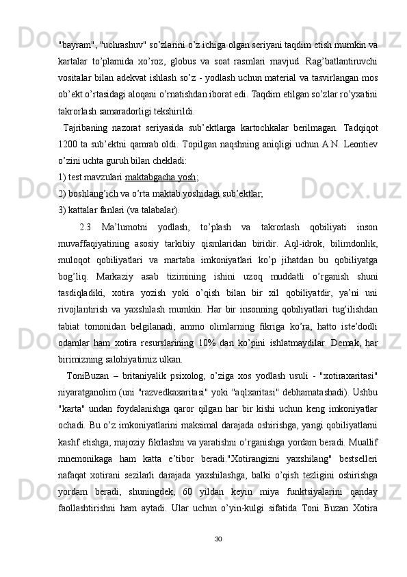 "bayram", "uchrashuv" so’zlarini o’z ichiga olgan seriyani taqdim etish mumkin va
kartalar   to’plamida   xo’roz,   globus   va   soat   rasmlari   mavjud.   Rag’batlantiruvchi
vositalar bilan adekvat ishlash so’z - yodlash uchun material va tasvirlangan mos
ob’ekt o’rtasidagi aloqani o’rnatishdan iborat edi. Taqdim etilgan so’zlar ro’yxatini
takrorlash samaradorligi tekshirildi.
  Tajribaning   nazorat   seriyasida   sub’ektlarga   kartochkalar   berilmagan.   Tadqiqot
1200 ta sub’ektni qamrab oldi. Topilgan naqshning aniqligi uchun A.N. Leontiev
o’zini uchta guruh bilan chekladi:
1) test mavzulari   maktabgacha yosh ;
2) boshlang’ich va o’rta maktab yoshidagi sub’ektlar;
3) kattalar fanlari (va talabalar).
    2.3   Ma’lumotni   yodlash,   to’plash   va   takrorlash   qobiliyati   inson
muvaffaqiyatining   asosiy   tarkibiy   qismlaridan   biridir.   Aql-idrok,   bilimdonlik,
muloqot   qobiliyatlari   va   martaba   imkoniyatlari   ko’p   jihatdan   bu   qobiliyatga
bog’liq.   Markaziy   asab   tizimining   ishini   uzoq   muddatli   o’rganish   shuni
tasdiqladiki,   xotira   yozish   yoki   o’qish   bilan   bir   xil   qobiliyatdir,   ya’ni   uni
rivojlantirish   va   yaxshilash   mumkin.   Har   bir   insonning   qobiliyatlari   tug’ilishdan
tabiat   tomonidan   belgilanadi,   ammo   olimlarning   fikriga   ko’ra,   hatto   iste’dodli
odamlar   ham   xotira   resurslarining   10%   dan   ko’pini   ishlatmaydilar.   Demak,   har
birimizning salohiyatimiz ulkan.
    ToniBuzan   –   britaniyalik   psixolog,   o’ziga   xos   yodlash   usuli   -   "xotiraxaritasi"
niyaratganolim (uni "razvedkaxaritasi" yoki "aqlxaritasi" debhamatashadi). Ushbu
"karta"   undan   foydalanishga   qaror   qilgan   har   bir   kishi   uchun   keng   imkoniyatlar
ochadi. Bu o’z imkoniyatlarini maksimal darajada oshirishga, yangi qobiliyatlarni
kashf etishga, majoziy fikrlashni va yaratishni o’rganishga yordam beradi. Muallif
mnemonikaga   ham   katta   e’tibor   beradi."Xotirangizni   yaxshilang"   bestselleri
nafaqat   xotirani   sezilarli   darajada   yaxshilashga,   balki   o’qish   tezligini   oshirishga
yordam   beradi,   shuningdek,   60   yildan   keyin   miya   funktsiyalarini   qanday
faollashtirishni   ham   aytadi.   Ular   uchun   o’yin-kulgi   sifatida   Toni   Buzan   Xotira
30
