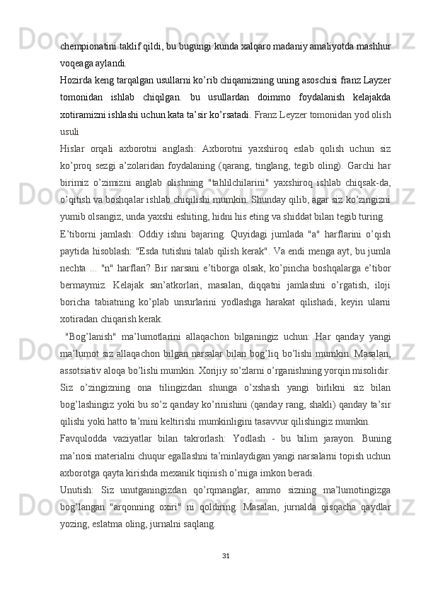 chempionatini taklif qildi, bu bugungi kunda xalqaro madaniy amaliyotda mashhur
voqeaga aylandi.
Hozirda keng tarqalgan usullarni ko’rib chiqamizning uning asoschisi franz Layzer
tomonidan   ishlab   chiqilgan.   bu   usullardan   doimmo   foydalanish   kelajakda
xotiramizni ishlashi uchun kata ta’sir ko’rsatadi.  Franz Leyzer tomonidan yod olish
usuli
Hislar   orqali   axborotni   anglash :   Axborotni   yaxshiroq   eslab   qolish   uchun   siz
ko’proq   sezgi   a’zolaridan   foydalaning   (qarang,   tinglang,   tegib   oling).   Garchi   har
birimiz   o’zimizni   anglab   olishning   "tahlilchilarini"   yaxshiroq   ishlab   chiqsak-da,
o’qitish va boshqalar ishlab chiqilishi mumkin. Shunday qilib, agar siz ko’zingizni
yumib olsangiz, unda yaxshi eshiting, hidni his eting va shiddat bilan tegib turing.
E’tiborni   jamlash :   Oddiy   ishni   bajaring.   Quyidagi   jumlada   "a"   harflarini   o’qish
paytida hisoblash: "Esda tutishni talab qilish kerak". Va endi menga ayt, bu jumla
nechta   ...   "n"   harflari?   Bir   narsani   e’tiborga   olsak,   ko’pincha   boshqalarga   e’tibor
bermaymiz.   Kelajak   san’atkorlari,   masalan,   diqqatni   jamlashni   o’rgatish,   iloji
boricha   tabiatning   ko’plab   unsurlarini   yodlashga   harakat   qilishadi,   keyin   ularni
xotiradan chiqarish kerak.
  "Bog’lanish"   ma’lumotlarini   allaqachon   bilganingiz   uchun:   Har   qanday   yangi
ma’lumot   siz   allaqachon   bilgan  narsalar   bilan  bog’liq  bo’lishi   mumkin.   Masalan,
assotsiativ aloqa bo’lishi mumkin. Xorijiy so’zlarni o’rganishning yorqin misolidir.
Siz   o’zingizning   ona   tilingizdan   shunga   o’xshash   yangi   birlikni   siz   bilan
bog’lashingiz yoki bu so’z qanday ko’rinishini (qanday rang, shakli) qanday ta’sir
qilishi yoki hatto ta’mini keltirishi mumkinligini tasavvur qilishingiz mumkin.
Favqulodda   vaziyatlar   bilan   takrorlash:   Yodlash   -   bu   bilim   jarayon.   Buning
ma’nosi materialni chuqur egallashni ta’minlaydigan yangi narsalarni topish uchun
axborotga qayta kirishda mexanik tiqinish o’rniga imkon beradi.
Unutish:   Siz   unutganingizdan   qo’rqmanglar,   ammo   sizning   ma’lumotingizga
bog’langan   "arqonning   oxiri"   ni   qoldiring.   Masalan,   jurnalda   qisqacha   qaydlar
yozing, eslatma oling, jurnalni saqlang.
31 