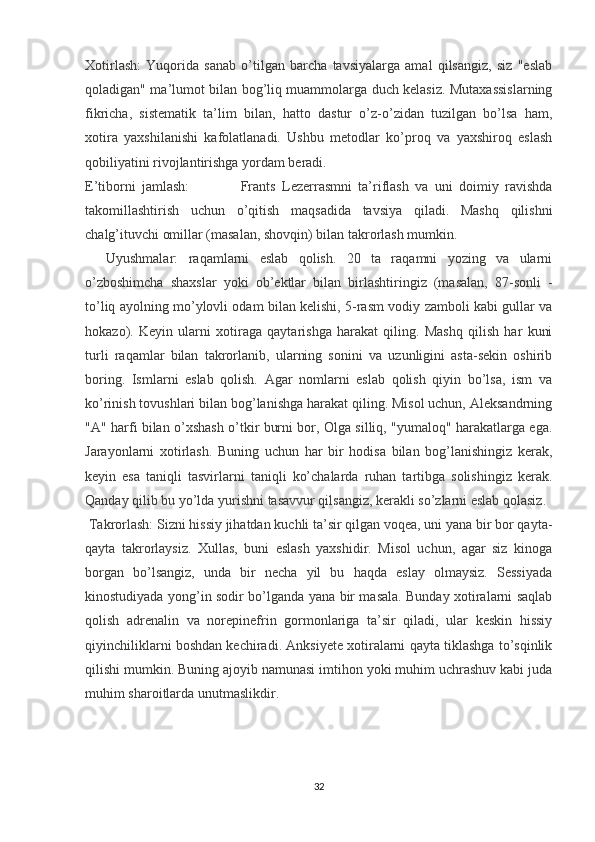 Xotirlash :   Yuqorida   sanab   o’tilgan   barcha   tavsiyalarga   amal   qilsangiz,   siz   "eslab
qoladigan" ma’lumot bilan bog’liq muammolarga duch kelasiz. Mutaxassislarning
fikricha,   sistematik   ta’lim   bilan,   hatto   dastur   o’z-o’zidan   tuzilgan   bo’lsa   ham,
xotira   yaxshilanishi   kafolatlanadi.   Ushbu   metodlar   ko’proq   va   yaxshiroq   eslash
qobiliyatini rivojlantirishga yordam beradi.
E’tiborni   jamlash:                 Frants   Lezerrasmni   ta’riflash   va   uni   doimiy   ravishda
takomillashtirish   uchun   o’qitish   maqsadida   tavsiya   qiladi.   Mashq   qilishni
chalg’ituvchi omillar (masalan, shovqin) bilan takrorlash mumkin.
    Uyushmalar:   raqamlarni   eslab   qolish.   20   ta   raqamni   yozing   va   ularni
o’zboshimcha   shaxslar   yoki   ob’ektlar   bilan   birlashtiringiz   (masalan,   87-sonli   -
to’liq ayolning mo’ylovli odam bilan kelishi, 5-rasm vodiy zamboli kabi gullar va
hokazo).   Keyin   ularni   xotiraga   qaytarishga   harakat   qiling.   Mashq   qilish   har   kuni
turli   raqamlar   bilan   takrorlanib,   ularning   sonini   va   uzunligini   asta-sekin   oshirib
boring.   Ismlarni   eslab   qolish.   Agar   nomlarni   eslab   qolish   qiyin   bo’lsa,   ism   va
ko’rinish tovushlari bilan bog’lanishga harakat qiling. Misol uchun, Aleksandrning
"A" harfi bilan o’xshash o’tkir burni bor, Olga silliq, "yumaloq" harakatlarga ega.
Jarayonlarni   xotirlash.   Buning   uchun   har   bir   hodisa   bilan   bog’lanishingiz   kerak,
keyin   esa   taniqli   tasvirlarni   taniqli   ko’chalarda   ruhan   tartibga   solishingiz   kerak.
Qanday qilib bu yo’lda yurishni tasavvur qilsangiz, kerakli so’zlarni eslab qolasiz.
 Takrorlash:  Sizni hissiy jihatdan kuchli ta’sir qilgan voqea, uni yana bir bor qayta-
qayta   takrorlaysiz.   Xullas,   buni   eslash   yaxshidir.   Misol   uchun,   agar   siz   kinoga
borgan   bo’lsangiz,   unda   bir   necha   yil   bu   haqda   eslay   olmaysiz.   Sessiyada
kinostudiyada yong’in sodir bo’lganda yana bir masala. Bunday xotiralarni saqlab
qolish   adrenalin   va   norepinefrin   gormonlariga   ta’sir   qiladi,   ular   keskin   hissiy
qiyinchiliklarni boshdan kechiradi. Anksiyete xotiralarni qayta tiklashga to’sqinlik
qilishi mumkin. Buning ajoyib namunasi imtihon yoki muhim uchrashuv kabi juda
muhim sharoitlarda unutmaslikdir.
32 