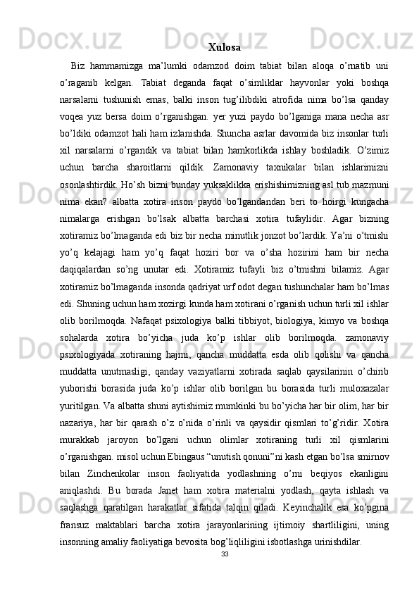 Xulosa
    Biz   hammamizga   ma’lumki   odamzod   doim   tabiat   bilan   aloqa   o’rnatib   uni
o’raganib   kelgan.   Tabiat   deganda   faqat   o’simliklar   hayvonlar   yoki   boshqa
narsalarni   tushunish   emas,   balki   inson   tug’ilibdiki   atrofida   nima   bo’lsa   qanday
voqea   yuz   bersa   doim   o’rganishgan.   yer   yuzi   paydo   bo’lganiga   mana   necha   asr
bo’ldiki   odamzot  hali   ham  izlanishda.   Shuncha  asrlar   davomida biz  insonlar   turli
xil   narsalarni   o’rgandik   va   tabiat   bilan   hamkorlikda   ishlay   boshladik.   O’zimiz
uchun   barcha   sharoitlarni   qildik.   Zamonaviy   taxnikalar   bilan   ishlarimizni
osonlashtirdik. Ho’sh bizni bunday yuksaklikka erishishimizning asl tub mazmuni
nima   ekan?   albatta   xotira   inson   paydo   bo’lgandandan   beri   to   hoirgi   kungacha
nimalarga   erishgan   bo’lsak   albatta   barchasi   xotira   tufaylidir.   Agar   bizning
xotiramiz bo’lmaganda edi biz bir necha minutlik jonzot bo’lardik. Ya’ni o’tmishi
yo’q   kelajagi   ham   yo’q   faqat   hoziri   bor   va   o’sha   hozirini   ham   bir   necha
daqiqalardan   so’ng   unutar   edi.   Xotiramiz   tufayli   biz   o’tmishni   bilamiz.   Agar
xotiramiz bo’lmaganda insonda qadriyat urf odot degan tushunchalar ham bo’lmas
edi. Shuning uchun ham xozirgi kunda ham xotirani o’rganish uchun turli xil ishlar
olib   borilmoqda.   Nafaqat   psixologiya   balki   tibbiyot,   biologiya,   kimyo   va   boshqa
sohalarda   xotira   bo’yicha   juda   ko’p   ishlar   olib   borilmoqda.   zamonaviy
psixologiyada   xotiraning   hajmi,   qancha   muddatta   esda   olib   qolishi   va   qancha
muddatta   unutmasligi,   qanday   vaziyatlarni   xotirada   saqlab   qaysilarinin   o’chirib
yuborishi   borasida   juda   ko’p   ishlar   olib   borilgan   bu   borasida   turli   muloxazalar
yuritilgan. Va albatta shuni aytishimiz mumkinki bu bo’yicha har bir olim, har bir
nazariya,   har   bir   qarash   o’z   o’nida   o’rinli   va   qaysidir   qismlari   to’g’ridir.   Xotira
murakkab   jaroyon   bo’lgani   uchun   olimlar   xotiraning   turli   xil   qismlarini
o’rganishgan. misol uchun Ebingaus “unutish qonuni”ni kash etgan bo’lsa smirnov
bilan   Zinchenkolar   inson   faoliyatida   yodlashning   o’rni   beqiyos   ekanligini
aniqlashdi.   Bu   borada   Janet   ham   xotira   materialni   yodlash,   qayta   ishlash   va
saqlashga   qaratilgan   harakatlar   sifatida   talqin   qiladi.   Keyinchalik   esa   ko’pgina
fransuz   maktablari   barcha   xotira   jarayonlarining   ijtimoiy   shartliligini,   uning
insonning amaliy faoliyatiga bevosita bog’liqliligini isbotlashga urinishdilar. 
33 