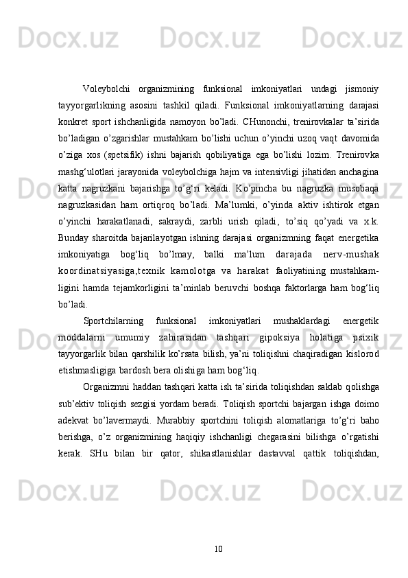 Voleybolchi   organizmining   funksional   imkoniyatlari   undagi   jismoniy
tayyorgarlikning   asosini   tashkil   qiladi.   Funksional   imkoniyatlarning   darajasi
konkret   sport   ishchanligida   namoyon   bo’ladi.   CHunonchi,   trenirovkalar   ta’sirida
bo’ladigan   o’zgarishlar   mustahkam   bo’lishi   uchun   o’yinchi   uzoq   vaqt   davomida
o’ziga   xos   (spetsifik)   ishni   bajarish   qobiliyatiga   ega   bo’lishi   lozim.   Trenirovka
mashg‘ulotlari  jarayonida voleybolchiga  hajm  va intensivligi  jihatidan anchagina
katta   nagruzkani   bajarishga   to’g‘ri   keladi.   Ko’pincha   bu   nagruzka   musobaqa
nagruzkasidan   ham   ortiqroq   bo’ladi.   Ma’lumki,   o’yinda   aktiv   ishtirok   etgan
o’yinchi   harakatlanadi,   sakraydi,   zarbli   urish   qiladi,   to’siq   qo’yadi   va   x.k.
Bunday   sharoitda   bajarilayotgan   ishning   darajasi   organizmning   faqat   energetika
imkoniyatiga   bog‘liq   bo’lmay,   balki   ma’lum   d a r a j a d a   n e r v- m u s h a k
k o or d i n a t s i y a s i g a , t e x n i k   k a m o l o t g a   v a   h a r a k a t   faoliyatining   mustahkam-
ligini   hamda   tejamkorligini   ta’minlab   beruvchi   boshqa   faktorlarga   ham   bog‘liq
bo’ladi .  
Sportchilarning   funksional   imkoniyatlari   mushaklardagi   energetik
moddalarni   umumiy   zahirasidan   tashqari   gipoksiya   holatiga   psixik
tayyorgarlik   bilan   qarshilik   ko’rsata   bilish,   ya’ni   toliqishni   chaqiradigan   kislorod
etishmasligiga bardosh bera olishiga ham bog‘liq .
Organizmni haddan tashqari katta ish ta’sirida toliqishdan saklab q olishga
sub’ektiv   toliqish   sezgisi   yordam   beradi.   Toliqish   sportchi   bajargan   ishga   doimo
adekvat   bo’lavermaydi.   Murabbiy   sportchini   toliqish   alomatlariga   to’g‘ri   baho
berishga,   o’z   organizmining   haqiqiy   ishchanligi   chegarasini   bilishga   o’ rgatishi
kerak.   SHu   bilan   bir   qator,   shikastlanishlar   dastavval   qattik   toliqishdan,
10 
