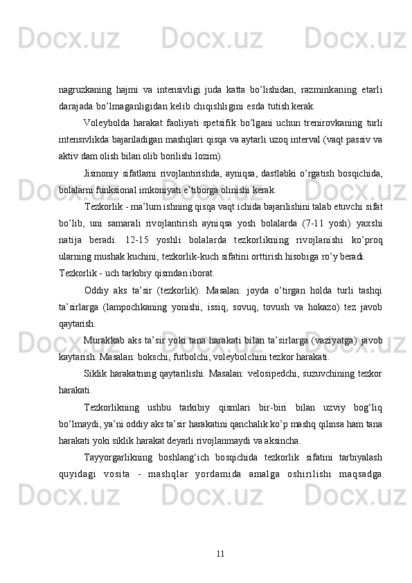 nagruzkaning   hajmi   va   intensivligi   juda   katta   bo’lishidan,   razminkaning   etarli
darajada bo’lmaganligidan kelib chiqishligini esda  tutish kerak.
Voleybolda   harakat   faoliyati   spetsifik   bo’lgani   uchun   trenirovkaning   turli
intensivlikda bajariladigan mashqlari qisqa va aytarli uzoq interval (vaqt passiv va
aktiv dam olish bilan olib borilishi lozim).
Jismoniy   sifatlarni   rivojlantirishda,   ayniqsa,   dastlabki   o’rgatish   bosqichida,
bolalarni funksional imkoniyati e’tiborga olinishi kerak.
Tezkorlik -   ma’lum ishning qisqa vaqt ichida bajarilishini talab etuvchi  sifat
bo’lib,   uni   samarali   rivojlantirish   ayniqsa   yosh   bolalarda   (7-11   yosh)   yaxshi
natija   beradi.   12-15   yoshli   bolalarda   tezkorlikning   rivojlanishi   ko’proq
ularning mushak kuchini, tezkorlik-kuch sifatini orttirish hisobiga  ro’y beradi.
Tezkorlik - uch tarkibiy qismdan iborat.
Oddiy   aks   ta’sir   (tezkorlik).   Masalan:   joyda   o’tirgan   holda   turli   tashqi
ta’sirlarga   (lampochkaning   yonishi,   issiq,   sovuq,   tovush   va   hokazo)   tez   javob
q aytarish.
Murakkab aks ta’sir yoki tana harakati bilan ta’sirlarga (vaziyatga)   javob
kaytarish. Masalan: bokschi, futbolchi, voleybolchini tezkor harakati.
Siklik harakatning qaytarilishi. Masalan:  velosipedchi, suzuvchining tezkor
h arakati.
Tezkorlikning   ushbu   tarkibiy   qismlari   bir-biri   bilan   uzviy   bog‘liq
bo’lmaydi, ya’ni oddiy aks ta’sir harakatini qanchalik ko’p mashq qilinsa ham tana
harakati yoki siklik harakat deyarli rivojlanmaydi va aksincha .
Tayyorgarlikning   boshlang‘ich   bosqichida   tezkorlik   sifatini   tarbiyalash
q u y i d a g i   v o s i t a   -   m a s h q l a r   y o r d a m i d a   a m a l g a   o s h i r i l i s h i   m a q s a d g a
11 