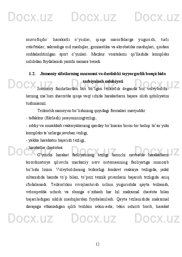 muvof iqdir :   harakatl i   o’yi nl ar ,   qisqa   m asof al ar ga   yugur ish,   t url i
estafetalar, sakrashga oid mashqlar, gimnastika va akrobatika mashqlari, q oidasi
soddalashtirilgan   sport   o’yinlari.   Mazkur   vositalarni   qo’llashda   kompleks
uslubdan foydalanish yaxshi samara beradi.
1.2. Jismoniy sifatlarning mazmuni va dastlabki tayyorgarlik bosqichida
tarbiyalash uslubiyati
Jismoniy   fazilatlardan   biri   bo’lgan   tezkorlik   deganda   biz   voleybolchi-
larning   ma’lum   sharoitda   qisqa   vaqt   ichida   harakatlarni   bajara   olish   qobiliyatini
tushunamiz.
Tezkorlik namoyon bo’lishining quyidagi formalari mavjuddir:
- tafakkur (fikrlash) jarayoniningtezligi;
- oddiy va murakkab reaksiyalarning qanday bo’lmasin biron-bir tashqi  ta’sir yoki
kompleks ta’sirlarga javoban tezligi; 
-  yakka harakatni bajarish tezligi; 
- h arakatlar chastotasi.
O’yinchi   harakat   faoliyatining   tezligi   birinchi   navbatda   harakatlarni
koordinatsiya   qiluvchi   markaziy   nerv   sistemasining   faoliyatiga   munosib
bo’lishi   lozim.   Voleybolchining   tezkorligi   konkret   reaksiya   tezligida,   jadal
siltanishda   hamda   to’p   bilan,   to’psiz   texnik   priemlarni   bajarish   tezligida   aniq
ifodalanadi.   Tezkorlikni   rivojlantirish   uchun   yugurishda   qayta   tezlanish,
velosipedda   uchish   va   shunga   o’xshash   har   hil   maksimal   chastota   bilan
bajariladigan   siklik   mashqlardan   foydalaniladi.   Qayta   tezlanishda   maksimal
darajaga   etkazadigan   qilib   tezlikni   sekin-asta,   tekis   oshirib   borib,   h arakat
12 