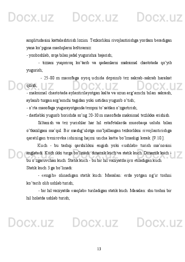 amplitudasini kattalashtirish lozim. Tezkorlikni rivojlantirishga yordam beradigan
yana ko’pgina mashqlarni keltiramiz:
- yonboshlab, orqa bilan jadal yugurishni bajarish;
-   tizzani   yuqoriroq   ko’tarib   va   qadamlarni   maksimal   chastotada   qo’yib
yugurish;
-   25-80   m   masofaga   oyoq   uchida   depsinib   tez   sakrab-sakrab   harakat
q ilish;
- maksimal chastotada aylantirilayotgan kalta va uzun arg‘amchi bilan  sakrash,
aylanib turgan arg‘amchi tagidan yoki ustidan yugurib o’tish;
- o’rta masofaga yugurayotganda tempni to’satdan o’zgartirish;
- dastlabki yugurib borishda so’ng 20-30 m masofada maksimal  tezlikka erishish.
Siltanish   va   tez   yurishlar   har   hil   estafetalarda   musobaqa   uslubi   bilan
o’tkazilgani   ma’qul.   Bir   mashg‘ulotga   mo’ljallangan   tezkorlikni   rivojlantirishga
qaratilgan trenirovka ishining hajmi uncha katta  bo’lmasligi kerak.  [9.10.].
Kuch   -   bu   tashqi   qarshilikni   engish   yoki   «ushlab»   turish   ma’nosini
anglatadi. Kuch ikki turga bo’linadi: dinamik kuch va statik kuch. Dinamik kuch -
bu o’zgaruvchan kuch. Statik kuch - bu bir hil vaziyatda ijro etiladigan kuch.
Statik kuch 3 ga bo’linadi:
-   «engib»   olinadigan   statik   kuch:   Masalan:   erda   yotgan   og‘ir   toshni
ko’tarib  olib ushlab turish;
- bir hil vaziyatda «saqlab» turiladigan statik kuch. Masalan: shu toshni bir
h il holatda ushlab turish;
13 