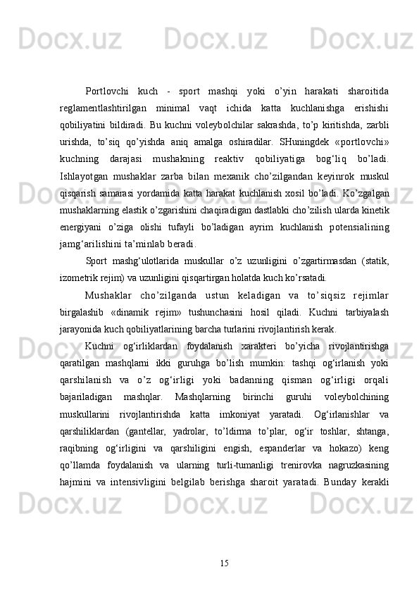 Portlovchi   kuch   -   sport   mashqi   yoki   o’yin   harakati   sharoitida
reglamentlashtirilgan   minimal   vaqt   ichida   katta   kuchlanishga   erishishi
q obiliyatini   bildiradi.   Bu   kuchni   voleybolchilar   sakrashda,   to’p   kiritishda,   zarbli
urishda,   to’siq   qo’yishda   aniq   amalga   oshiradilar.   SHuningdek   «portlovchi»
kuchning   darajasi   mushakning   reaktiv   qobiliyatiga   bog‘liq   bo’ladi.
Ishlayotgan   mushaklar   zarba   bilan   mexanik   cho’zilgandan   keyinrok   muskul
qisqarish   samarasi   yordamida   katta   harakat   kuchlanish   xosil   bo’ladi.   Ko’zgalgan
mushaklarning elastik o’zgarishini chaqiradigan dastlabki cho’zilish  ularda kinetik
energiyani   o’ziga   olishi   tufayli   bo’ladigan   ayrim   kuchlanish   potensialining
jamg‘arilishini ta’minlab beradi .
Sport   mashg‘ulotlarida   muskullar   o’z   uzunligini   o’zgartirmasdan   (statik,
izometrik rejim) va uzunligini qisqartirgan holatda kuch ko’rsatadi.
Mu sh ak l a r   ch o’ z i l ga nd a   u st un   ke l a di ga n   va   t o’ si qs i z   r e j i m l ar
birgalashib   «dinamik   rejim»   tushunchasini   hosil   qiladi.   Kuchni   tarbiyalash
jarayonida kuch qobiliyatlarining barcha turlarini rivojlantirish kerak.
Kuchni   og‘irliklardan   foydalanish   xarakteri   bo’yicha   rivojlantirishga
qaratilgan   mashqlarni   ikki   guruhga   bo’lish   mumkin:   tashqi   og‘irlanish   yoki
q arshilanish   va   o’z   og‘irligi   yoki   badanning   qisman   og‘irligi   orqali
bajariladigan   mashqlar.   Mashqlarning   birinchi   guruhi   voleybolchining
muskullarini   rivojlantirishda   katta   imkoniyat   yaratadi.   Og‘irlanishlar   va
q arshiliklardan   (gantellar,   yadrolar,   to’ldirma   to’plar,   og‘ir   toshlar,   shtanga,
raqibning   og‘irligini   va   qarshiligini   engish,   espanderlar   va   hokazo)   keng
qo’llamda   foydalanish   va   ularning   turli-tumanligi   trenirovka   nagruzkasining
h ajmini   va   intensivligini   belgilab   berishga   sharoit   yaratadi.   Bunday   kerakli
15 