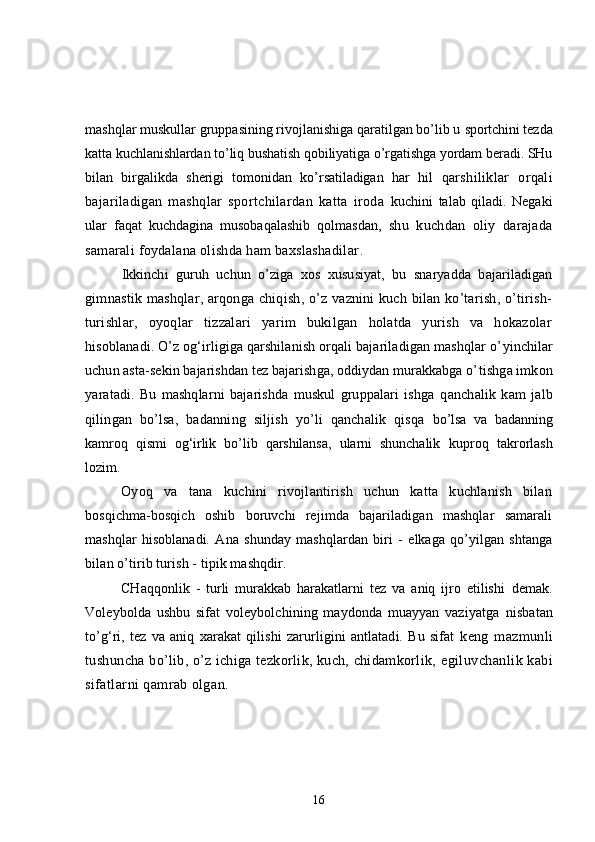 mashqlar muskullar gruppasining rivojlanishiga qaratilgan bo’lib u  sportchini tezda
katta kuchlanishlardan to’liq bushatish qobiliyatiga o’rgatishga yordam beradi. SHu
bilan   birgalikda   sherigi   tomonidan   ko’rsatiladigan   har   hil   q arshiliklar   orqali
bajariladigan   mashqlar   sportchilardan   katta   iroda   kuchini   talab   qiladi.   Negaki
ular   faqat   kuchdagina   musobaqalashib   qolmasdan,   shu   kuchdan   oliy   darajada
samarali foydalana olishda ham baxslashadilar .
Ikkinchi   guruh   uchun   o’ziga   xos   xususiyat,   bu   snaryadda   bajariladigan
gimnastik mashqlar, arqonga chiqish, o’z vaznini  kuch bilan ko’tarish, o’tirish-
turishlar,   oyoqlar   tizzalari   yarim   bukilgan   holatda   yurish   va   hokazolar
h isoblanadi. O’z og‘irligiga qarshilanish orqali bajariladigan mashqlar o’ yinchilar
uchun asta-sekin bajarishdan tez bajarishga, oddiydan murakkabga o’ tishga imkon
yaratadi.   Bu   mashqlarni   bajarishda   muskul   gruppalari   ishga   q anchalik   kam   jalb
qilingan   bo’lsa,   badanning   siljish   yo’li   qanchalik   qisqa   bo’lsa   va   badanning
kamroq   qismi   og‘irlik   bo’lib   qarshilansa,   ularni   shunchalik   kuproq   takrorlash
lozim.
Oyoq   va   tana   kuchini   rivojlantirish   uchun   katta   kuchlanish   bilan
bosqichma-bosqich   oshib   boruvchi   rejimda   bajariladigan   mashqlar   samarali
mashqlar   hisoblanadi.   Ana   shunday   mashqlardan   biri   -   elkaga   qo’yilgan   shtanga
bilan o’tirib turish - tipik mashqdir.
CHaqqonlik   -   turli   murakkab   harakatlarni   tez   va   aniq   ijro   etilishi   demak.
Voleybolda   ushbu   sifat   voleybolchining   maydonda   muayyan   vaziyatga   nisbatan
to’g‘ri,   tez   va   aniq   xarakat   qilishi   zarurligini   antlatadi.   Bu   sifat   keng   mazmunli
tushuncha bo’lib, o’z ichiga tezkorlik, kuch, chidamkorlik,  egiluvchanlik kabi
sifatlarni qamrab olgan .
16 