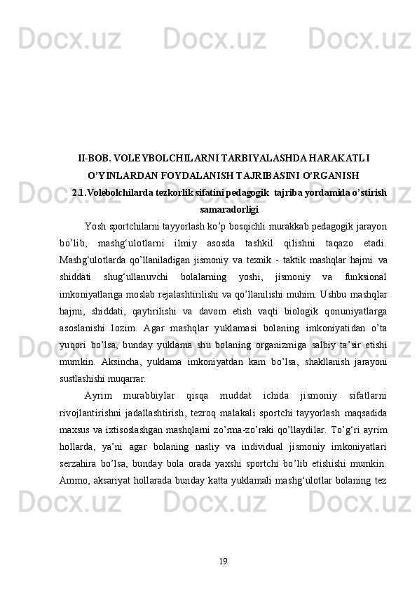 II - BOB. VOLEYBOLCHILARNI TARBIYALASHDA HARAKATLI
O’YINLARDAN FOYDALANISH TAJRIBASINI O’RGANISH
2.1.Volebolchilarda tezkorlik sifatini pedagogik  tajriba yordamida o’stirish
samaradorligi
Yosh sportchilarni tayyorlash ko’p bosqichli murakkab pedagogik jarayon
bo’lib,   mashg‘ulotlarni   ilmiy   asosda   tashkil   qilishni   taqazo   etadi.
Mashg‘ulotlarda   qo’llaniladigan   jismoniy   va   texnik   -   taktik   mashqlar   hajmi   va
shiddati   shug‘ullanuvchi   bolalarning   yoshi,   jismoniy   va   funksional
imkoniyatlariga moslab rejalashtirilishi va qo’llanilishi muhim. Ushbu   mashqlar
hajmi,   shiddati,   qaytirilishi   va   davom   etish   vaqti   biologik   q onuniyatlarga
asoslanishi   lozim.   Agar   mashqlar   yuklamasi   bolaning   imkoniyatidan   o’ta
yuqori   bo’lsa,   bunday   yuklama   shu   bolaning   organizmiga   salbiy   ta’sir   etishi
mumkin.   Aksincha,   yuklama   imkoniyatdan   kam   bo’lsa,   shakllanish   jarayoni
sustlashishi muqarrar.
Ayrim   murabbiylar   qisqa   muddat   ichida   jismoniy   sifatlarni
rivojlantirishni   jadallashtirish,   tezroq   malakali   sportchi   tayyorlash   maqsadida
maxsus  va ixtisoslashgan  mashqlarni  zo’rma-zo’raki  qo’llaydilar.   To’g‘ri   ayrim
hollarda,   ya’ni   agar   bolaning   nasliy   va   individual   jismoniy   imkoniyatlari
serzahira   bo’lsa,   bunday   bola   orada   yaxshi   sportchi   bo’lib   etishishi   mumkin.
Ammo,  aksariyat   hollarada   bunday   katta  yuklamali   mashg‘ulotlar   bolaning   tez
19 