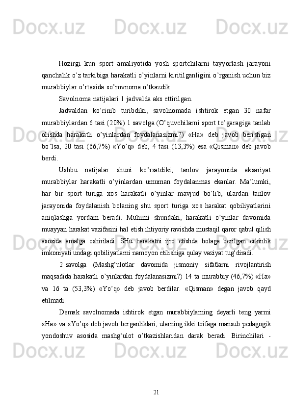 Hozirgi   kun   sport   amaliyotida   yosh   sportchilarni   tayyorlash   jarayoni
qanchalik o’z tarkibiga harakatli o’yinlarni kiritilganligini o’rganish uchun biz
murabbiylar o’rtasida so’rovnoma o’tkazdik. 
Savolnoma natijalari 1 jadvalda aks ettirilgan.
Jadvaldan   ko’rinib   turibdiki,   savolnomada   ishtirok   etgan   30   nafar
murabbiylardan 6 tasi (20%) 1 savolga (O’quvchilarni sport to’garagiga tanlab
olishda   harakatli   o’yinlardan   foydalanasizmi?)   «Ha»   deb   javob   berishgan
bo’lsa,   20   tasi   (66,7%)   «Yo’q»   deb,   4   tasi   (13,3%)   esa   «Qisman»   deb   javob
berdi.
Ushbu   natijalar   shuni   ko’rsatdiki,   tanlov   jarayonida   aksariyat
murabbiylar   harakatli   o’yinlardan   umuman   foydalanmas   ekanlar.   Ma’lumki,
har   bir   sport   turiga   xos   harakatli   o’yinlar   mavjud   bo’lib,   ulardan   tanlov
jarayonida   foydalanish   bolaning   shu   sport   turiga   xos   harakat   qobiliyatlarini
aniqlashga   yordam   beradi.   Muhimi   shundaki,   harakatli   o’yinlar   davomida
muayyan harakat vazifasini hal etish ihtiyoriy ravishda mustaqil qaror qabul qilish
asosida   amalga   oshiriladi.   SHu   harakatni   ijro   etishda   bolaga   berilgan   erkinlik
imkoniyati undagi qobiliyatlarni namoyon etilishiga qulay vaziyat  tug‘diradi.
2 savolga   (Mashg‘ulotlar   davomida   jismoniy   sifatlarni   rivojlantirish
maqsadida   harakatli   o’yinlardan   foydalanasizmi?)   14   ta   murabbiy   (46,7%)   «Ha»
va   16   ta   (53,3%)   «Yo’q»   deb   javob   berdilar.   «Qisman»   degan   javob   qayd
etilmadi.
Demak   savolnomada   ishtirok   etgan   murabbiylarning   deyarli   teng   yarmi
«Ha»   va «Yo’q» deb javob berganliklari, ularning ikki toifaga mansub pedagogik
yondoshuv   asosida   mashg‘ulot   o’tkazishlaridan   darak   beradi.   Birinchilari   -
21 