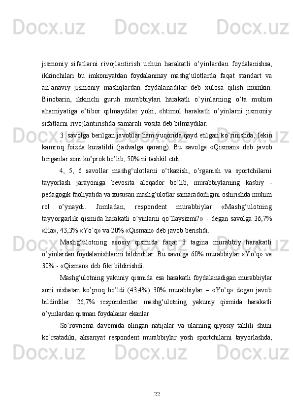 jismoniy   sifatlarni   rivojlantirish   uchun   harakatli   o’yinlardan   foydalanishsa,
ikkinchilari   bu   imkoniyatdan   foydalanmay   mashg‘ulotlarda   faqat   standart   va
an’anaviy   jismoniy   mashqlardan   foydalanadilar   deb   x ulosa   qilish   mumkin.
Binobarin,   ikkinchi   guruh   murabbiylari   harakatli   o’ yinlarning   o’ta   muhim
ahamiyatiga   e’tibor   qilmaydilar   yoki,   ehtimol   harakatli   o’yinlarni   jismoniy
sifatlarni rivojlantirishda samarali  vosita deb bilmaydilar.
3 savolga berilgan javoblar ham yuqorida qayd etilgan ko’rinishda,  lekin
kamroq   foizda   kuzatildi   (jadvalga   qarang).   Bu   savolga   «Qisman»   deb   javob
berganlar soni ko’prok bo’lib, 50% ni tashkil etdi.
4,   5,   6   savollar   mashg‘ulotlarni   o’tkazish,   o’rganish   va   sportchilarni
tayyorlash   jarayoniga   bevosita   aloqador   bo’lib,   murabbiylarning   kasbiy   -
pedagogik  faoliyatida va xususan mashg‘ulotlar samaradorligini oshirishda muhim
rol   o’ ynaydi.   Jumladan,   respondent   murabbiylar   «Mashg‘ulotning
tayyorgarlik   q ismida   harakatli   o’yinlarni   qo’llaysizmi? »   -   degan   savolga   36,7%
«Ha», 43,3% «Yo’q»  va 20% «Qisman» deb javob berishdi.
Mashg‘ulotning   asosiy   qismida   faqat   3   tagina   murabbiy   harakatli
o’ yinlardan foydalanishlarini bildirdilar. Bu savolga 60% murabbiylar «Yo’q» va
30% - «Qisman» deb fikr bildirishdi.
Mashg‘ulotning   yakuniy   qismida   esa   harakatli   foydalanadigan   murabbiylar
soni   nisbatan   ko’proq   bo’ldi   (43,4%)   30%   murabbiylar   –   «Yo’q»   degan   javob
bildirdilar.   26,7%   respondentlar   mashg‘ulotning   yakuniy   qismida   harakatli
o’ yinlardan qisman foydalanar ekanlar.
So’rovnoma   davomida   olingan   natijalar   va   ularning   qiyosiy   tahlili   shuni
ko’rsatadiki,   aksariyat   respondent   murabbiylar   yosh   sportchilarni   tayyorlashda,
22 