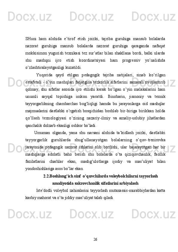 SHuni   ham   alohida   e’tirof   etish   joizki,   tajriba   guruhiga   mansub   bolalarda
nazorat   guruhiga   mansub   bolalarda   nazorat   guruhiga   qaraganda   nafaqat
mokkisimon   yugurish   texnikasi   tez   sur’atlar   bilan   shakllana   bordi,   balki   ularda
shu   mashqni   ijro   etish   koordinatsiyasi   ham   progressiv   yo’nalishda
o’zlashtiralayotganligi kuzatildi. 
Yuqorida   qayd   etilgan   pedagogik   tajriba   natijalari,   sinab   ko’rilgan
estafetali - o’yin mashqlari faqatgina tezkorlik sifatlarini   samarali rivojlantirib
qolmay,   shu   sifatlar   asosida   ijro   etilishi   kerak   bo’lgan   o’yin   malakalarini   ham
unumli   sayqal   topishiga   imkon   yaratdi.   Binobarin,   jismoniy   va   texnik
tayyorgarlikning   chambarchas   bog‘liqligi   hamda   bu   jarayonlarga   oid   mashqlar
majmualarini   dastlabki   o’rgatish   bosqichidan   boshlab   bir-biriga   birikkan   holda
qo’llash   texnologiyasi   o’zining   nazariy- ilmiy   va   amaliy-uslubiy   jihatlardan
qanchalik dolzarb ekanligi oshkor  bo’ladi.
Umuman   olganda,   yana   shu   narsani   alohida   ta’kidlash   joizki,   dastlabki
tayyorgarlik   guruhlarda   shug‘ullanayotgan   bolalarning   o’quv- trenirovka
jarayonida   pedagogik   nazorat   ishlarini   olib   borilishi,   ular   bajarayotgan   har   bir
mashqlarga   adolatli   baho   berish   shu   bolalarda   o’ta   q iziquvchanlik,   faollik
fazilatlarini   charhlar   ekan,   mashg‘ulotlarga   ijodiy   va   mas’uliyat   bilan
yondoshishlariga asos bo’lar ekan.
2.2.Boshlang’ich sinf  o’ quvchilarda  voleybolchilarni tayyorlash
amaliyotida sakrovchanlik sifatlarini arbiyalash
Iste’dodli   voleybol   zahiralarini   tayyorlash   mutaxassis-murabbiylardan   katta
kasbiy mahorat va o’ta jiddiy mas’uliyat talab qiladi.
26 