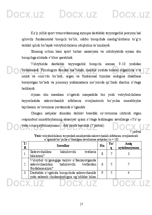 Ko’p yillik sport trenirovkasining ayniqsa dastlabki tayyorgarlik jarayoni hal
qiluvchi   fundamental   bosqich   bo’lib,   ushbu   bosqichda   mashg‘ulotlarni   to’g‘ri
tashkil qilish bo’lajak voleybolchilarni istiqbolini ta’minlaydi.
Shuning   uchun   ham   sport   turlari   nazariyasi   va   uslubiyatida   aynan   shu
bosqichga alohida e’tibor qaratiladi.
Voleybolda   dastlabki   tayyorgarlik   bosqichi   asosan   9-10   yoshdan
boshalanadi. Fiziologiya fanidan ma’lumki, mazkur yoshda bolalar organizmi o’ta
nozik   va   «mo’rd»   bo’ladi,   organ   va   funksional   tizimlar   endigina   shakllana
borayotgan   bo’ladi   va   jismoniy   yuklamalarni   me’yorida   qo’llash   shartini   o’rtaga
tashlaydi. 
Aynan   shu   masalani   o’rgatish   maqsadida   biz   yosh   voleybolchilarni
tayyorlashda   sakrovchanlik   sifatlarini   rivojlantirish   bo’yicha   murabbiylar
tajribasini so’rovnoma yordamida o’rgandik.
Olingan   natijalar   shundan   dalolat   beradiki   so’rovnoma   ishtirok   etgan
respondent murabbiylarning aksariyat qismi o’rtaga tashlangan savollarga «Yo’q»
yoki «Aniq aytolmayman» - deb javob berishdi (7 jadval). 
7 jadval
Yo sh voleybolchilarni tayyorlash amaliyotida sakrovchanlik sifatlarini rivojlantirish
o’rganish bo’yicha o’tkazilgan savolnoma natijalari (n = 18)
T/
R Savollar Ha Yo’
q Aniq
aytolmayman
1. Sakrovchalikni   baholovchi   testlarni
bilasizmi? 8 7 3
2. Voleybol   to’garagiga   tanlov   o’tkazayotganda
sakrovchanlikni   baholovchi   testlardan
foydalanasizmi? 6 5 7
3. Dastlabki o’rgatishi bosqichida sakrovchanlik
yoki sakrash chidamkorligini og‘irliklar bilan 9 5 4
27 