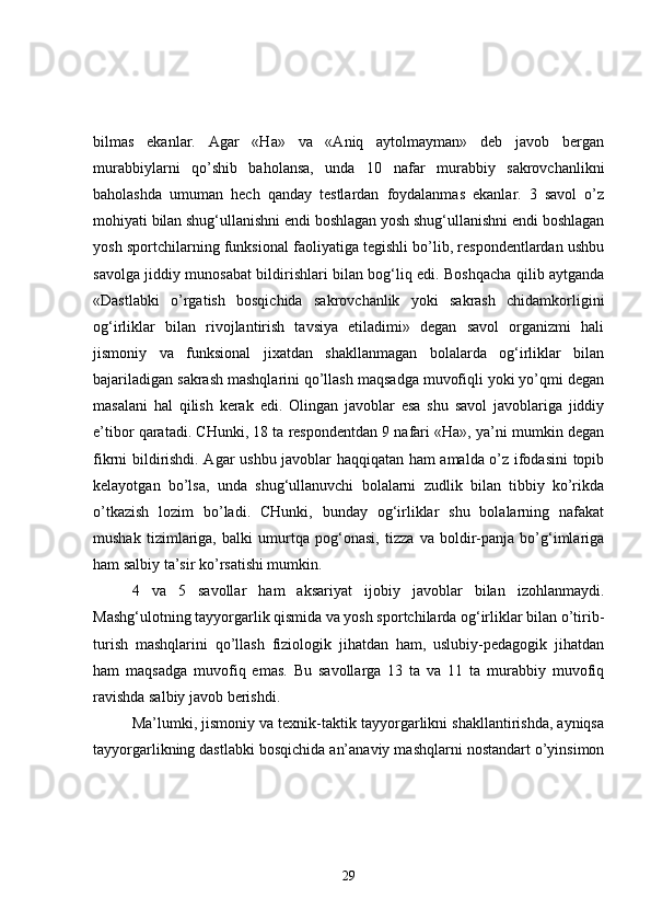bilmas   ekanlar.   Agar   «Ha»   va   «Aniq   aytolmayman»   deb   javob   bergan
murabbiylarni   qo’shib   baholansa,   unda   10   nafar   murabbiy   sakrovchanlikni
baholashda   umuman   hech   qanday   testlardan   foydalanmas   ekanlar.   3   savol   o’z
mohiyati bilan shug‘ullanishni endi boshlagan yosh shug‘ullanishni endi boshlagan
yosh sportchilarning funksional faoliyatiga tegishli bo’lib, respondentlardan ushbu
savolga jiddiy munosabat bildirishlari bilan bog‘liq edi. Boshqacha qilib aytganda
«Dastlabki   o’rgatish   bosqichida   sakrovchanlik   yoki   sakrash   chidamkorligini
og‘irliklar   bilan   rivojlantirish   tavsiya   etiladimi»   degan   savol   organizmi   hali
jismoniy   va   funksional   jixatdan   shakllanmagan   bolalarda   og‘irliklar   bilan
bajariladigan sakrash mashqlarini qo’llash maqsadga muvofiqli yoki yo’qmi degan
masalani   hal   qilish   kerak   edi.   Olingan   javoblar   esa   shu   savol   javoblariga   jiddiy
e’tibor qaratadi. CHunki, 18 ta respondentdan 9 nafari «Ha», ya’ni mumkin degan
fikrni bildirishdi. Agar ushbu javoblar haqqiqatan ham amalda o’z ifodasini topib
kelayotgan   bo’lsa,   unda   shug‘ullanuvchi   bolalarni   zudlik   bilan   tibbiy   ko’rikda
o’tkazish   lozim   bo’ladi.   CHunki,   bunday   og‘irliklar   shu   bolalarning   nafakat
mushak   tizimlariga,   balki   umurtqa   pog‘onasi,   tizza   va   boldir-panja   bo’g‘imlariga
ham salbiy ta’sir ko’rsatishi mumkin.
4   va   5   savollar   ham   aksariyat   ijobiy   javoblar   bilan   izohlanmaydi.
Mashg‘ulotning tayyorgarlik qismida va yosh sportchilarda og‘irliklar bilan o’tirib-
turish   mashqlarini   qo’llash   fiziologik   jihatdan   ham,   uslubiy-pedagogik   jihatdan
ham   maqsadga   muvofiq   emas.   Bu   savollarga   13   ta   va   11   ta   murabbiy   muvofiq
ravishda salbiy javob berishdi.
Ma’lumki, jismoniy va texnik-taktik tayyorgarlikni shakllantirishda, ayniqsa
tayyorgarlikning dastlabki bosqichida an’anaviy mashqlarni nostandart o’yinsimon
29 