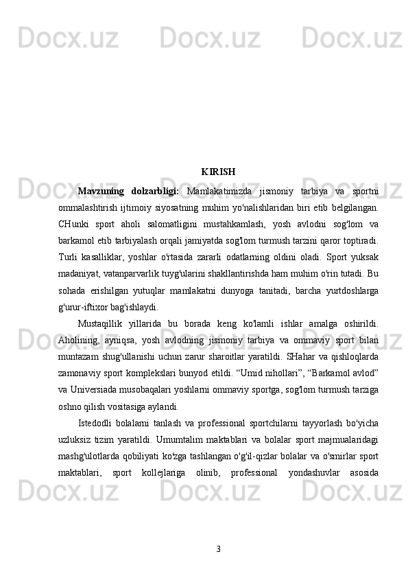 KIRISH
Mavzuning   dolzarbligi:   Mamlakatimizda   jismoniy   tarbiya   va   sportni
ommalashtirish   ijtimoiy   siyosatning   muhim   yo'nalishlaridan   biri   etib   belgilangan.
CHunki   sport   aholi   salomatligini   mustahkamlash,   yosh   avlodni   sog'lom   va
barkamol etib tarbiyalash orqali jamiyatda sog'lom turmush tarzini qaror toptiradi.
Turli   kasalliklar,   yoshlar   o'rtasida   zararli   odatlarning   oldini   oladi.   Sport   yuksak
madaniyat, vatanparvarlik tuyg'ularini shakllantirishda ham muhim o'rin tutadi. Bu
sohada   erishilgan   yutuqlar   mamlakatni   dunyoga   tanitadi,   barcha   yurtdoshlarga
g'urur-iftixor bag'ishlaydi.
Mustaqillik   yillarida   bu   borada   keng   ko'lamli   ishlar   amalga   oshirildi.
Aholining,   ayniqsa,   yosh   avlod ning   jismoniy   tarbiya   va   ommaviy   sport   bilan
muntazam   shug'ullanishi   uchun   zarur   sharoitlar   yaratildi.   SHahar   va   qishloqlarda
zamonaviy sport komplekslari bunyod etildi. “Umid nihollari”, “Barkamol avlod”
va Universiada musobaqalari yoshlarni ommaviy sportga, sog'lom turmush tarziga
oshno qilish vositasiga aylandi.
Istedodli   bolalarni   tanlash   va   professional   sportchilarni   tayyorlash   bo'yicha
uzluksiz   tizim   yaratildi.   Umumtalim   maktablari   va   bolalar   sport   majmualaridagi
mashg'ulotlarda qobiliyati ko'zga tashlangan o'g'il-qizlar bolalar va o'smirlar sport
maktablari,   sport   kollejlariga   olinib,   professional   yondashuvlar   asosida
3 