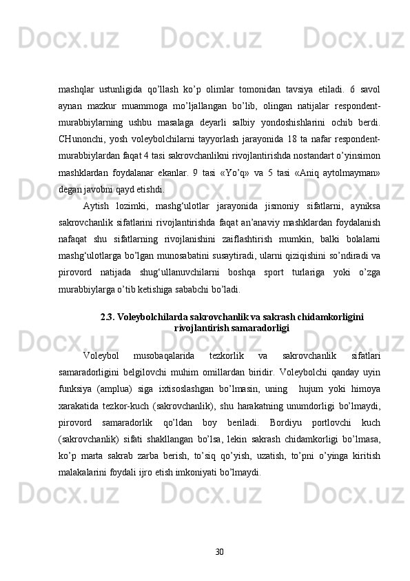 mashqlar   ustunligida   qo’llash   ko’p   olimlar   tomonidan   tavsiya   etiladi.   6   savol
aynan   mazkur   muammoga   mo’ljallangan   bo’lib,   olingan   natijalar   respondent-
murabbiylarning   ushbu   masalaga   deyarli   salbiy   yondoshishlarini   ochib   berdi.
CHunonchi,   yosh   voleybolchilarni   tayyorlash   jarayonida   18   ta   nafar   respondent-
murabbiylardan faqat 4 tasi sakrovchanlikni rivojlantirishda nostandart o’yinsimon
mashklardan   foydalanar   ekanlar.   9   tasi   «Yo’q»   va   5   tasi   «Aniq   aytolmayman»
degan javobni qayd etishdi.
Aytish   lozimki,   mashg‘ulotlar   jarayonida   jismoniy   sifatlarni,   ayniksa
sakrovchanlik  sifatlarini   rivojlantirishda  faqat  an’anaviy  mashklardan  foydalanish
nafaqat   shu   sifatlarning   rivojlanishini   zaiflashtirish   mumkin,   balki   bolalarni
mashg‘ulotlarga bo’lgan munosabatini susaytiradi, ularni qiziqishini so’ndiradi va
pirovord   natijada   shug‘ullanuvchilarni   boshqa   sport   turlariga   yoki   o’zga
murabbiylarga o’tib ketishiga sababchi bo’ladi.
2.3. Voleybolchilarda sakrovchanlik va sakrash chidamkorligini
rivojlantirish samaradorligi
Voleybol   musobaqalarida   tezkorlik   va   sakrovchanlik   sifatlari
samaradorligini   belgilovchi   muhim   omillardan   biridir.   Voleybolchi   qanday   uyin
funksiya   (amplua)   siga   ixtisoslashgan   bo’lmasin,   uning     hujum   yoki   himoya
xarakatida   tezkor-kuch   (sakrovchanlik),   shu   harakatning   unumdorligi   bo’lmaydi,
pirovord   samaradorlik   qo’ldan   boy   beriladi.   Bordiyu   portlovchi   kuch
(sakrovchanlik)   sifati   shakllangan   bo’lsa,   lekin   sakrash   chidamkorligi   bo’lmasa,
ko’p   marta   sakrab   zarba   berish,   to’siq   qo’yish,   uzatish,   to’pni   o’yinga   kiritish
malakalarini foydali ijro etish imkoniyati bo’lmaydi.
30 