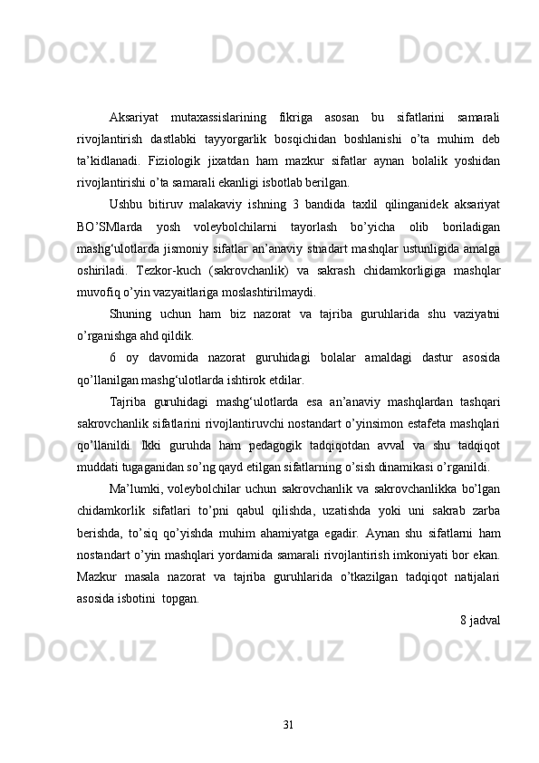 Aksariyat   mutaxassislarining   fikriga   asosan   bu   sifatlarini   samarali
rivojlantirish   dastlabki   tayyorgarlik   bosqichidan   boshlanishi   o’ta   muhim   deb
ta’kidlanadi.   Fiziologik   jixatdan   ham   mazkur   sifatlar   aynan   bolalik   yoshidan
rivojlantirishi o’ta samarali ekanligi isbotlab berilgan.
Ushbu   bitiruv   malakaviy   ishning   3   bandida   taxlil   qilinganidek   aksariyat
BO’SMlarda   yosh   voleybolchilarni   tayorlash   bo’yicha   olib   boriladigan
mashg‘ulotlarda   jismoniy   sifatlar   an’anaviy   stnadart   mashqlar   ustunligida   amalga
oshiriladi.   Tezkor-kuch   (sakrovchanlik)   va   sakrash   chidamkorligiga   mashqlar
muvofiq o’yin vazyaitlariga moslashtirilmaydi.
Shuning   uchun   ham   biz   nazorat   va   tajriba   guruhlarida   shu   vaziyatni
o’rganishga ahd qildik.
6   oy   davomida   nazorat   guruhidagi   bolalar   amaldagi   dastur   asosida
qo’llanilgan mashg‘ulotlarda ishtirok etdilar.
Tajriba   guruhidagi   mashg‘ulotlarda   esa   an’anaviy   mashqlardan   tashqari
sakrovchanlik sifatlarini rivojlantiruvchi nostandart o’yinsimon estafeta mashqlari
qo’llanildi.   Ikki   guruhda   ham   pedagogik   tadqiqotdan   avval   va   shu   tadqiqot
muddati tugaganidan so’ng qayd etilgan sifatlarning o’sish dinamikasi o’rganildi. 
Ma’lumki,   voleybolchilar   uchun   sakrovchanlik   va   sakrovchanlikka   bo’lgan
chidamkorlik   sifatlari   to’pni   qabul   qilishda,   uzatishda   yoki   uni   sakrab   zarba
berishda,   to’siq   qo’yishda   muhim   ahamiyatga   egadir.   Aynan   shu   sifatlarni   ham
nostandart o’yin mashqlari yordamida samarali rivojlantirish imkoniyati bor ekan.
Mazkur   masala   nazorat   va   tajriba   guruhlarida   o’tkazilgan   tadqiqot   natijalari
asosida isbotini  topgan.
8 jadval
31 