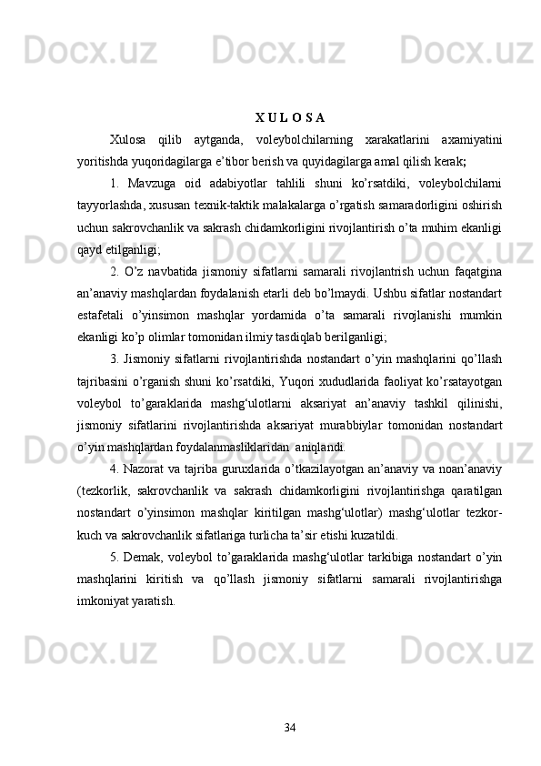 X   U   L   O   S   A
Xulosa   qilib   aytganda,   voleybolchilarning   xarakatlarini   axamiyatini
yoritishda yuqoridagilarga e’tibor berish va quyidagilarga amal qilish kerak ;
1.   Mavzuga   oid   adabiyotlar   tahlili   shuni   ko’rsatdiki,   voleybolchilarni
tayyorlashda, xususan texnik-taktik malakalarga o’rgatish samaradorligini oshirish
uchun sakrovchanlik va sakrash chidamkorligini rivojlantirish o’ta muhim ekanligi
qayd etilganligi;
2.   O’z   navbatida   jismoniy   sifatlarni   samarali   rivojlantrish   uchun   faqatgina
an’anaviy mashqlardan foydalanish etarli deb bo’lmaydi. Ushbu sifatlar nostandart
estafetali   o’yinsimon   mashqlar   yordamida   o’ta   samarali   rivojlanishi   mumkin
ekanligi ko’p olimlar tomonidan ilmiy tasdiqlab berilganligi;
3.   Jismoniy   sifatlarni   rivojlantirishda   nostandart   o’yin   mashqlarini   qo’llash
tajribasini o’rganish shuni ko’rsatdiki, Yuqori xududlarida faoliyat ko’rsatayotgan
voleybol   to’garaklarida   mashg‘ulotlarni   aksariyat   an’anaviy   tashkil   qilinishi,
jismoniy   sifatlarini   rivojlantirishda   aksariyat   murabbiylar   tomonidan   nostandart
o’yin mashqlardan foydalanmasliklaridan  aniqlandi. 
4.   Nazorat  va tajriba guruxlarida o’tkazilayotgan an’anaviy va noan’anaviy
(tezkorlik,   sakrovchanlik   va   sakrash   chidamkorligini   rivojlantirishga   qaratilgan
nostandart   o’yinsimon   mashqlar   kiritilgan   mashg‘ulotlar)   mashg‘ulotlar   tezkor-
kuch va sakrovchanlik sifatlariga turlicha ta’sir etishi kuzatildi. 
5.  Demak,  voleybol  to’garaklarida  mashg‘ulotlar   tarkibiga   nostandart   o’yin
mashqlarini   kiritish   va   qo’llash   jismoniy   sifatlarni   samarali   rivojlantirishga
imkoniyat yaratish.
34 