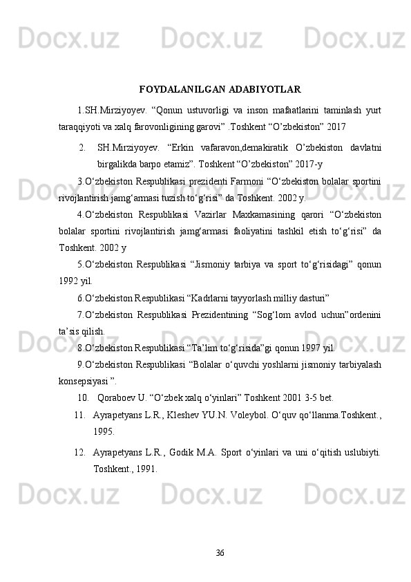 FOYDALANILGAN ADABIYOTLAR
1. SH.Mirziyoyev.   “Qonun   ustuvorligi   va   inson   mafaatlarini   taminlash   yurt
taraqqiyoti va xalq farovonligining garovi” .Toshkent “O’zbekiston” 2017
2. SH.Mirziyoyev.   “Erkin   vafaravon,demakiratik   O’zbekiston   davlatni
birgalikda barpo etamiz”. Toshkent “O’zbekiston” 2017-y 
3. O‘zbekiston  Respublikasi  prezidenti  Farmoni “O‘zbekiston bolalar  sportini
rivojlantirish jamg‘armasi tuzish to‘g‘risi” da Toshkent. 2002 y.
4. O‘zbekiston   Respublikasi   Vazirlar   Maxkamasining   qarori   “O‘zbekiston
bolalar   sportini   rivojlantirish   jamg‘armasi   faoliyatini   tashkil   etish   to‘g‘risi”   da
Toshkent. 2002 y
5. O‘zbekiston   Respublikasi   “Jismoniy   tarbiya   va   sport   to‘g‘risidagi”   qonun
1992 yil.
6. O‘zbekiston Respublikasi “Kadrlarni tayyorlash milliy dasturi”
7. O‘zbekiston   Respublikasi   Prezidentining   “Sog‘lom   avlod   uchun”ordenini
ta’sis qilish.
8. O‘zbekiston Respublikasi “Ta’lim to‘g‘risida”gi qonun 1997 yil.
9. O‘zbekiston  Respublikasi  “Bolalar o‘quvchi yoshlarni jismoniy tarbiyalash
konsepsiyasi ”.
10. Qoraboev U. “O‘zbek xalq o‘yinlari” Toshkent 2001 3-5 bet.
11. Ayrapetyans L.R., Kleshev YU.N. Voleybol. O‘quv qo‘llanma.Toshkent.,
1995.
12. Ayrapetyans   L.R.,   Godik   M.A.   Sport   o‘yinlari   va   uni   o‘qitish   uslubiyti.
Toshkent., 1991.
36 