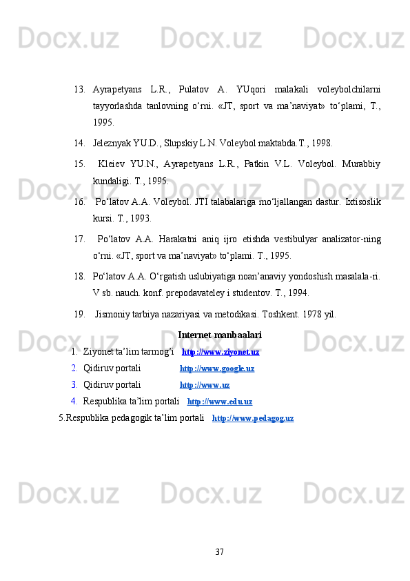 13. Ayrapetyans   L.R.,   Pulatov   A.   YUqori   malakali   voleybolchilarni
tayyorlashda   tanlovning   o‘rni.   «JT,   sport   va   ma’naviyat»   to‘plami,   T.,
1995.
14. Jeleznyak YU.D., Slupskiy L.N. Voleybol maktabda.T., 1998. 
15.   Kleiev   YU.N.,   Ayrapetyans   L.R.,   Patkin   V.L.   Voleybol.   Murabbiy
kundaligi. T., 1995.
16.   Po‘latov A.A. Voleybol. JTI talabalariga mo‘ljallangan dastur.   Ixtisoslik
kursi. T., 1993.
17.   Po‘latov   A.A.   H arakatni   aniq   ijro   etishda   vestibulyar   analizator - ning
o‘rni. «JT, sport va ma’naviyat» to‘plami. T., 1995.
18. Po‘latov A.A. O‘rgatish uslubiyatiga noan’anaviy yondoshish masalala - ri.
V sb. nauch. konf. prepodavateley i studentov. T., 1994.
19.  Jismoniy tarbiya nazariyasi va metodikasi. Toshkent. 1978 yil.
Internet manbaalari
1. Ziyonet ta’lim tarmog’i    http://www.ziyonet.uz
2. Qidiruv portali                   http://www.google.uz
3. Qidiruv portali                  http://www.uz
4. Respublika ta’lim portali    http://www.edu.uz
5.Respublika pedagogik ta’lim portali    http://www.pedagog.uz
37 