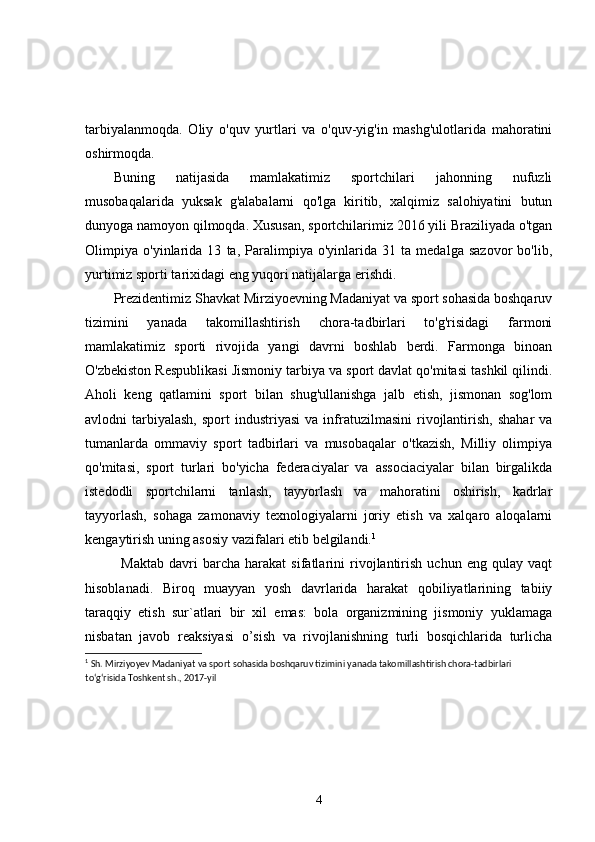tarbiyalanmoqda.   Oliy   o'quv   yurtlari   va   o'quv-yig'in   mashg'ulotlarida   mahoratini
oshirmoqda.
Buning   natijasida   mamlakatimiz   sportchilari   jahonning   nufuzli
musobaqalarida   yuksak   g'alabalarni   qo'lga   kiritib,   xalqimiz   salohiyatini   butun
dunyoga namoyon qilmoqda. Xususan, sportchilarimiz 2016 yili Braziliyada o'tgan
Olimpiya   o'yinlarida   13   ta,   Paralimpiya   o'yinlarida   31   ta   medalga   sazovor   bo'lib,
yurtimiz sporti tarixidagi eng yuqori natijalarga erishdi.
Prezidentimiz Shavkat Mirziyoevning Madaniyat va sport sohasida boshqaruv
tizimini   yanada   takomillashtirish   chora-tadbirlari   to'g'risidagi   farmoni
mamlakatimiz   sporti   rivojida   yangi   davrni   boshlab   berdi.   Farmonga   binoan
O'zbekiston Respublikasi Jismoniy tarbiya va sport davlat qo'mitasi tashkil qilindi.
Aholi   keng   qatlamini   sport   bilan   shug'ullanishga   jalb   etish,   jismonan   sog'lom
avlodni   tarbiyalash,  sport  industriyasi   va  infratuzilmasini  rivojlantirish,   shahar  va
tumanlarda   ommaviy   sport   tadbirlari   va   musobaqalar   o'tkazish,   Milliy   olimpiya
qo'mitasi,   sport   turlari   bo'yicha   federaciyalar   va   associaciyalar   bilan   birgalikda
istedodli   sportchilarni   tanlash,   tayyorlash   va   mahoratini   oshirish,   kadrlar
tayyorlash,   sohaga   zamonaviy   texnologiyalarni   joriy   etish   va   xalqaro   aloqalarni
kengaytirish uning asosiy vazifalari etib belgilandi. 1
Maktab   davri   barcha   harakat   sifatlarini   rivojlantirish   uchun   eng   qulay   vaqt
hisoblanadi.   Biroq   muayyan   yosh   davrlarida   harakat   qobiliyatlarining   tabiiy
taraqqiy   etish   sur`atlari   bir   xil   emas:   bola   organizmining   jismoniy   yuklamaga
nisbatan   javob   reaksiyasi   o’sish   va   rivojlanishning   turli   bosqichlarida   turlicha
1
 Sh. Mirziyoyev   Madaniyat va sport sohasida boshqaruv tizimini yanada takomillashtirish chora-tadbirlari 
to‘g‘risida  Toshkent sh., 2017-yil
4 