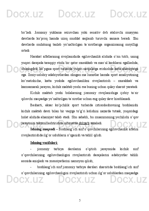 bo’ladi.   Jismoniy   yuklama   sezuvchan   yoki   sensitiv   deb   ataluvchi   muayyan
davrlarda   ko’proq   hamda   uzoq   muddat   saqlanib   turuvchi   samara   beradi.   Shu
davrlarda   muhitning   tanlab   yo’naltirilgan   ta`sirotlariga   organizmning   moyilligi
ortadi  
Harakat   sifatlarining   rivojlanishida   egiluvchanlik   alohida   o’rin   tutib,   uning
yuqori darajada taraqqiy etishi bir qator murakkab va mas`ul kasblarni egallashda,
shuningdek, ko’pgina sport turlarida yuqori natijalarga erishishda katta ahamiyatga
ega. Ilmiy-uslubiy adabiyotlardan olingan ma`lumotlar hamda sport amaliyotining
ko’rsatishicha,   katta   yoshda   egiluvchanlik ni   rivojlantirish   –   murakkab   va
kamsamarali jarayon, kichik maktab yoshi esa buning uchun qulay sharoit yaratadi  
Kichik   maktab   yoshi   bolalarning   jismoniy   rivojlanishiga   ijobiy   ta`sir
qiluvchi maqsadga yo’naltirilgan ta`sirotlar uchun eng qulay davr hisoblanadi. 
Basharti,   aksar   ko’pchilik   sport   turlarida   ixtisoslashuvning   boshlanishi
kichik   maktab   davri   bilan   bir   vaqtga   to’g’ri   kelishini   nazarda   tutsak,   yuqoridagi
holat alohida ahamiyat talab etadi. Shu   sababli ,   bu   muammoning   yechilishi   o ’ quv
jarayonini   takomillashtirishda   nihoyatda   dolzarb   sanaladi .
Ish ning maqsadi  – Boshlang’ich sinf o’quvchilarining  egiluvchanlik  sifatini
rivojlantirish da  ilg’or uslublarni o’rganish va tahlil qilish.
Ishning vazifalari:
 jismoniy   tarbiya   darslarini   o’qitish   jarayonida   kichik   sinf
o’quvchilarining   egiluvchanligini   rivojlantirish   darajalarini   adabiyotlar   tahlili
asosida aniqlash va xususiyatlarini namoyon qilish;
 boshlang’ich sinf jismoniy tarbiya darslari sharoitida   boshlang’ich sinf
o’quvchilari ning  egiluvchanli gini rivojlantirish uchun  ilg’or uslublardan  maqsadga
5 