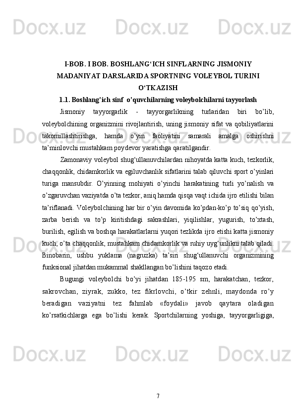 I - BOB. I BOB.  BOSHLANG‘ICH SINFLARNING JISMONIY
MADANIYAT DARSLARIDA SPORTNING VOLEYBOL TURINI
O‘TKAZISH
1.1.  Boshlang’ich sinf  o’ quvchilarning   voleybolchilarni tayyorlash
Jismoniy   tayyorgarlik   -   tayyorgarlikning   turlaridan   biri   bo’lib,
voleybolchining   organizmini   rivojlantirish,   uning   jismoniy   sifat   va   qobiliyatlarini
takomillashtirishga,   hamda   o’yin   faoliyatini   samarali   amalga   oshirishni
ta’minlovchi mustahkam poydevor yaratishga qaratilgandir.
Zamonaviy voleybol shug‘ullanuvchilardan nihoyatda katta kuch, tezkorlik,
chaqqonlik, chidamkorlik va egiluvchanlik sifatlarini talab qiluvchi sport o’yinlari
turiga   mansubdir.   O’yinning   mohiyati   o’yinchi   harakatining   turli   yo’nalish   va
o’zgaruvchan vaziyatda o’ta tezkor, aniq hamda qisqa vaqt ichida ijro etilishi bilan
ta’riflanadi. Voleybolchining har bir o’yin davomida ko’pdan-ko’p to’siq qo’yish,
zarba   berish   va   to’p   kiritishdagi   sakrashlari,   yiqilishlar,   yugurish,   to’xtash,
burilish, egilish va boshqa harakatlarlarni yuqori tezlikda  ijro etishi katta jismoniy
kuch, o’ta chaqqonlik, mustahkam chidamkorlik va  ruhiy uyg‘unlikni talab qiladi.
Binobarin,   ushbu   yuklama   (nagruzka)   ta’siri   shug‘ullanuvchi   organizmining
funksional jihatdan mukammal shakllangan bo’lishini taqozo etadi.
Bugungi   voleybolchi   bo’yi   jihatdan   185-195   sm,   harakatchan,   tezkor,
sakrovchan,   ziyrak,   zukko,   tez   fikrlovchi,   o’tkir   zehnli,   maydonda   ro’y
beradigan   vaziyatni   tez   fahmlab   «foydali»   javob   qaytara   oladigan
ko’rsatkichlarga   ega   bo’lishi   kerak.   Sportchilarning   yoshiga,   tayyorgarligiga,
7 