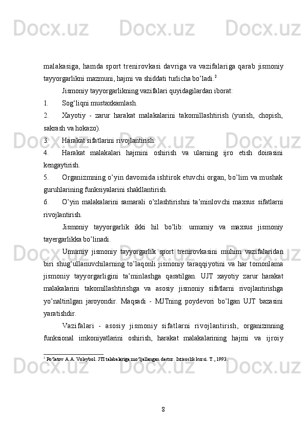 malakasiga,  hamda sport  trenirovkasi  davriga va vazifalariga qarab   jismoniy
tayyorgarlikni mazmuni, hajmi va shiddati turlicha bo’ladi. 2
Jismoniy tayyorgarlikning vazifalari quyidagilardan iborat:
1. Sog‘liqni mustaxkamlash.
2. Xayotiy   -   zarur   harakat   malakalarini   takomillashtirish   (yurish,   chopish,
sakrash va hokazo).
3. Harakat sifatlarini rivojlantirish.
4. Harakat   malakalari   hajmini   oshirish   va   ularning   ijro   etish   doirasini
kengaytirish.
5. Organizmning o’yin davomida ishtirok etuvchi organ, bo’lim va mushak
guruhlarining funksiyalarini shakllantirish.
6. O’yin   malakalarini   samarali   o’zlashtirishni   ta’minlovchi   maxsus   sifatlarni
rivojlantirish.
Jismoniy   tayyorgarlik   ikki   hil   bo’lib:   umumiy   va   maxsus   jismoniy
tayergarlikka bo’linadi.
Umumiy   jismoniy   tayyorgarlik   sport   trenirovkasini   muhim   vazifalaridan
biri   shug‘ullanuvchilarning   to’laqonli   jismoniy   taraqqiyotini   va   har   tomonlama
jismoniy   tayyorgarligini   ta’minlashga   q aratilgan.   UJT   xayotiy   zarur   harakat
malakalarini   takomillashtirishga   va   asosiy   jismoniy   sifatlarni   rivojlantirishga
yo’naltirilgan   jaroyondir.   Maqsadi   -   MJTning   poydevori   bo’lgan   UJT   bazasini
yaratishdir.
Vazi f al ari   -   asosi y   ji sm oni y   si f at l ar ni   r i voj l ant ir i sh,   organizmning
funksional   imkoniyatlarini   oshirish,   harakat   malakalarining   h ajmi   va   ijroiy
2
 Po‘latov A.A. Voleybol. JTI talabalariga mo‘ljallangan dastur.  Ixtisoslik kursi. T., 1993.
8 