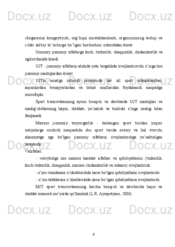 chegarasini   kengaytirish,   sog‘liqni   mustahkamlash,   organizmning   t ashqi   va
ichki salbiy ta’ si rl ar ga bo’l gan bardoshi ni   oshirishdan iborat.
Umumiy  jismoniy   sifatlarga  kuch,  tezkorlik,  chaqqonlik,  chidamkorlik   va
egiluvchanlik kiradi.
UJT - jismoniy sifatlarni alohida yoki birgalikda rivojlantiruvchi o’ ziga hos
jismoniy mashqlardan iborat.
UJTni   amalga   oshirish   jarayonida   har   xil   sport   uskunalaridan,
anjomlardan   trenajyorlardan   va   tabiat   omillaridan   foydalanish   maqsadga
muvofiqdir.
Sport   trenirovkasining   ayrim   bosqich   va   davrlarida   UJT   mashqlari   va
mashg‘ulotlarining   hajmi,   shiddati,   yo’nalish   va   tuzilishi   o’ziga   xosligi   bilan
farqlanadi.
Maxsus   jismoniy   tayyorgarlik   -   tanlangan   sport   turidan   yuqori
natijalarga   erishish   maqsadida   shu   sport   turida   asosiy   va   hal   etuvchi
ahamiyatga   ega   bo’lgan   jismoniy   sifatlarni   rivojlantirishga   yo’naltirilgan
jarayondir.
Vazifalari:
-   voleybolga   xos   maxsus   harakat   sifatlari   va   qobiliyatlarini   (tezkorlik,
kuch-tezkorlik, chaqqonlik, maxsus chidamkorlik va xokazo)  rivojlantirish.
- o’yin texnikasini o’zlashtirishda zarur bo’lgan qobiliyatlarni  rivojlantirish.
- o’yin taktikasini o’zlashtirishda zarur bo’lgan qobiliyatlarni rivojlantirish.
MJT   sport   trenirovkasining   barcha   bosqich   va   davrlarida   hajm   va
shiddat munosib me’yorda qo’llaniladi  (L.R. Ayrapetyans, 2006).
9 