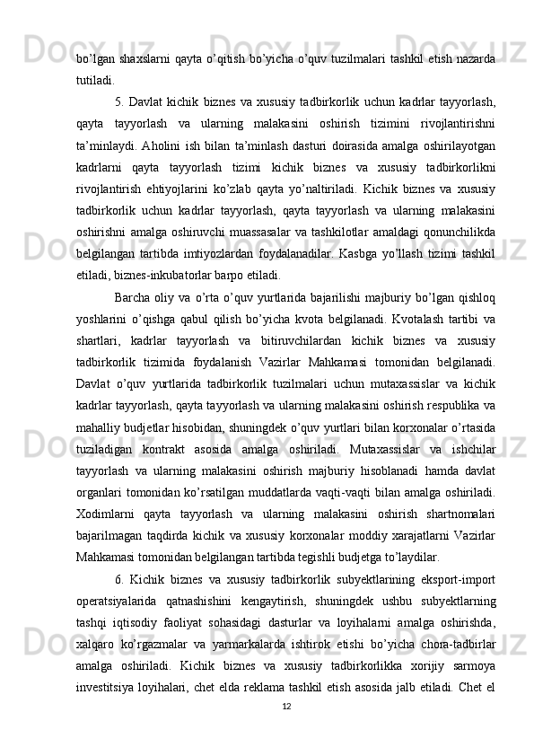 bo’lgan   shaxslarni   qayta   o’qitish   bo’yicha   o’quv   tuzilmalari   tashkil   etish   nazarda
tutiladi.
5.   Davlat   kichik   biznes   va   xususiy   tadbirkorlik   uchun   kadrlar   tayyorlash,
qayta   tayyorlash   va   ularning   malakasini   oshirish   tizimini   rivojlantirishni
ta’minlaydi.   Aholini   ish   bilan   ta’minlash   dasturi   doirasida   amalga   oshirilayotgan
kadrlarni   qayta   tayyorlash   tizimi   kichik   biznes   va   xususiy   tadbirkorlikni
rivojlantirish   ehtiyojlarini   ko’zlab   qayta   yo’naltiriladi.   Kichik   biznes   va   xususiy
tadbirkorlik   uchun   kadrlar   tayyorlash,   qayta   tayyorlash   va   ularning   malakasini
oshirishni   amalga   oshiruvchi   muassasalar   va   tashkilotlar   amaldagi   qonunchilikda
belgilangan   tartibda   imtiyozlardan   foydalanadilar.   Kasbga   yo’llash   tizimi   tashkil
etiladi, biznes-inkubatorlar barpo etiladi.
Barcha   oliy   va   o’rta   o’quv   yurtlarida   bajarilishi   majburiy   bo’lgan   qishloq
yoshlarini   o’qishga   qabul   qilish   bo’yicha   kvota   belgilanadi.   Kvotalash   tartibi   va
shartlari,   kadrlar   tayyorlash   va   bitiruvchilardan   kichik   biznes   va   xususiy
tadbirkorlik   tizimida   foydalanish   Vazirlar   Mahkamasi   tomonidan   belgilanadi.
Davlat   o’quv   yurtlarida   tadbirkorlik   tuzilmalari   uchun   mutaxassislar   va   kichik
kadrlar tayyorlash, qayta tayyorlash va ularning malakasini oshirish respublika va
mahalliy budjetlar hisobidan, shuningdek o’quv yurtlari bilan korxonalar o’rtasida
tuziladigan   kontrakt   asosida   amalga   oshiriladi.   Mutaxassislar   va   ishchilar
tayyorlash   va   ularning   malakasini   oshirish   majburiy   hisoblanadi   hamda   davlat
organlari  tomonidan  ko’rsatilgan   muddatlarda   vaqti-vaqti  bilan  amalga   oshiriladi.
Xodimlarni   qayta   tayyorlash   va   ularning   malakasini   oshirish   shartnomalari
bajarilmagan   taqdirda   kichik   va   xususiy   korxonalar   moddiy   xarajatlarni   Vazirlar
Mahkamasi tomonidan belgilangan tartibda tegishli budjetga to’laydilar.
6.   Kichik   biznes   va   xususiy   tadbirkorlik   subyektlarining   eksport-import
operatsiyalarida   qatnashishini   kengaytirish,   shuningdek   ushbu   subyektlarning
tashqi   iqtisodiy   faoliyat   sohasidagi   dasturlar   va   loyihalarni   amalga   oshirishda,
xalqaro   ko’rgazmalar   va   yarmarkalarda   ishtirok   etishi   bo’yicha   chora-tadbirlar
amalga   oshiriladi.   Kichik   biznes   va   xususiy   tadbirkorlikka   xorijiy   sarmoya
investitsiya  loyihalari, chet  elda reklama  tashkil  etish  asosida  jalb etiladi. Chet  el
12 