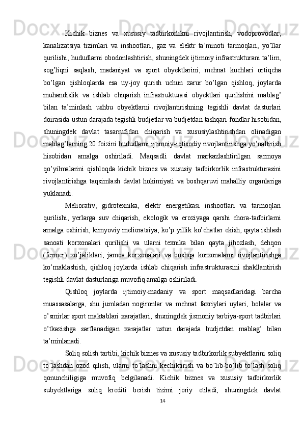 Kichik   biznes   va   xususiy   tadbirkorlikni   rivojlantirish,   vodoprovodlar,
kanalizatsiya   tizimlari   va   inshootlari,   gaz   va   elektr   ta’minoti   tarmoqlari,   yo’llar
qurilishi, hududlarni obodonlashtirish, shuningdek ijtimoiy infrastrukturani ta’lim,
sog’liqni   saqlash,   madaniyat   va   sport   obyektlarini,   mehnat   kuchlari   ortiqcha
bo’lgan   qishloqlarda   esa   uy-joy   qurish   uchun   zarur   bo’lgan   qishloq,   joylarda
muhandislik   va   ishlab   chiqarish   infrastrukturasi   obyektlari   qurilishini   mablag’
bilan   ta’minlash   ushbu   obyektlarni   rivojlantirishning   tegishli   davlat   dasturlari
doirasida ustun darajada tegishli budjetlar va budjetdan tashqari fondlar hisobidan,
shuningdek   davlat   tasarrufidan   chiqarish   va   xususiylashtirishdan   olinadigan
mablag’larning 20 foizini hududlarni ijtimoiy-iqtisodiy rivojlantirishga yo’naltirish
hisobidan   amalga   oshiriladi.   Maqsadli   davlat   markazlashtirilgan   sarmoya
qo’yilmalarini   qishloqda   kichik   biznes   va   xususiy   tadbirkorlik   infrastrukturasini
rivojlantirishga   taqsimlash   davlat   hokimiyati   va   boshqaruvi   mahalliy   organlariga
yuklanadi.
Meliorativ,   gidrotexnika,   elektr   energetikasi   inshootlari   va   tarmoqlari
qurilishi,   yerlarga   suv   chiqarish,   ekologik   va   eroziyaga   qarshi   chora-tadbirlarni
amalga oshirish, kimyoviy melioratsiya, ko’p yillik ko’chatlar ekish, qayta ishlash
sanoati   korxonalari   qurilishi   va   ularni   texnika   bilan   qayta   jihozlash,   dehqon
(fermer)   xo’jaliklari,   jamoa   korxonalari   va   boshqa   korxonalarni   rivojlantirishga
ko’maklashish,   qishloq   joylarda   ishlab   chiqarish   infrastrukturasini   shakllantirish
tegishli davlat dasturlariga muvofiq amalga oshiriladi.
Qishloq   joylarda   ijtimoiy-madaniy   va   sport   maqsadlaridagi   barcha
muassasalarga,   shu   jumladan   nogironlar   va   mehnat   faxriylari   uylari,   bolalar   va
o’smirlar sport maktablari xarajatlari, shuningdek jismoniy tarbiya-sport tadbirlari
o’tkazishga   sarflanadigan   xarajatlar   ustun   darajada   budjetdan   mablag’   bilan
ta’minlanadi.
Soliq solish tartibi, kichik biznes va xususiy tadbirkorlik subyektlarini soliq
to’lashdan   ozod   qilish,   ularni   to’lashni   kechiktirish   va   bo’lib-bo’lib   to’lash   soliq
qonunchiligiga   muvofiq   belgilanadi.   Kichik   biznes   va   xususiy   tadbirkorlik
subyektlariga   soliq   krediti   berish   tizimi   joriy   etiladi,   shuningdek   davlat
14 