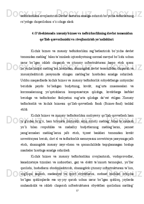 tadbirkorlikni rivojlantirish Davlat dasturini amalga oshirish bo’yicha tadbirlarning
ro’yobga chiqarilishini o’z ichiga oladi.
4.O'zbekistonda xususiy biznes va tadbirkorlikning davlat tomonidan
qo'llab quvvatlanishi va rivojlantirish yo'nalishlari .
Kichik   biznes   va   xususiy   tadbirkorlikni   rag’batlantirish   bo’yicha   davlat
tomonidan mablag’ bilan ta’minlash iqtisodiyotning normal mavjud bo’lishi uchun
zarur   bo’lgan   ishlab   chiqarish   va   ijtimoiy   infrastrukturani   barpo   etish   qismi
bo’yicha budjet mablag’lari hisobidan, shuningdek davlat tasarrufidan chiqarish va
xususiylashtirish   jarayonida   olingan   mablag’lar   hisobidan   amalga   oshiriladi.
Ushbu maqsadlarda kichik biznes va xususiy tadbirkorlik subyektlariga imtiyozlar
berishda   paydo   bo’ladigan   budjetning,   kredit,   sug’urta   muassasalari   va
korxonalarining   yo’qotishlarini   kompensatsiya   qilishga,   kreditlarga   kafolat
berishga   va   tadbirkorlar   faoliyatini   sug’urta   qilishga   da’vat   etilgan   Xususiy
tadbirkorlik   va   kichik   biznesni   qo’llab-quvvatlash   fondi   (Biznes-fond)   tashkil
etildi.
Kichik biznes va xususiy tadbirkorlikni moliyaviy qo’llab-quvvatlash ham
to’g’ridan   to’g’ri,   ham   bilvosita   (imtiyozli   soliq   solish)   mablag’   bilan   ta’minlash
yo’li   bilan   respublika   va   mahalliy   budjetlarning   mablag’larini,   jamoat
jamg’armalari   mablag’larini   jalb   etish,   tijorat   banklari   tomonidan   kredit
investitsiyasi berish, chet el va tadbirkorlik sarmoyasini investitsiya jarayoniga jalb
etish,   shuningdek   xususiy   xayr-ehson   va   qonunchilikda   taqiqlanmagan   boshqa
manbalar hisobiga amalga oshiriladi.
Kichik   biznes   va   xususiy   tadbirkorlikni   rivojlantirish,   vodoprovodlar,
kanalizatsiya   tizimlari   va   inshootlari,   gaz   va   elektr   ta’minoti   tarmoqlari,   yo’llar
qurilishi, hududlarni obodonlashtirish, shuningdek ijtimoiy infrastrukturani ta’lim,
sog’liqni   saqlash,   madaniyat   va   sport   obyektlarini,   mehnat   kuchlari   ortiqcha
bo’lgan   qishloqlarda   esa   uy-joy   qurish   uchun   zarur   bo’lgan   qishloq,   joylarda
muhandislik   va   ishlab   chiqarish   infrastrukturasi   obyektlari   qurilishini   mablag’
17 