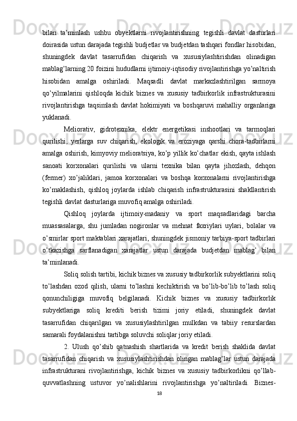 bilan   ta’minlash   ushbu   obyektlarni   rivojlantirishning   tegishli   davlat   dasturlari
doirasida ustun darajada tegishli budjetlar va budjetdan tashqari fondlar hisobidan,
shuningdek   davlat   tasarrufidan   chiqarish   va   xususiylashtirishdan   olinadigan
mablag’larning 20 foizini hududlarni ijtimoiy-iqtisodiy rivojlantirishga yo’naltirish
hisobidan   amalga   oshiriladi.   Maqsadli   davlat   markazlashtirilgan   sarmoya
qo’yilmalarini   qishloqda   kichik   biznes   va   xususiy   tadbirkorlik   infrastrukturasini
rivojlantirishga   taqsimlash   davlat   hokimiyati   va   boshqaruvi   mahalliy   organlariga
yuklanadi.
Meliorativ,   gidrotexnika,   elektr   energetikasi   inshootlari   va   tarmoqlari
qurilishi,   yerlarga   suv   chiqarish,   ekologik   va   eroziyaga   qarshi   chora-tadbirlarni
amalga oshirish, kimyoviy melioratsiya, ko’p yillik ko’chatlar ekish, qayta ishlash
sanoati   korxonalari   qurilishi   va   ularni   texnika   bilan   qayta   jihozlash,   dehqon
(fermer)   xo’jaliklari,   jamoa   korxonalari   va   boshqa   korxonalarni   rivojlantirishga
ko’maklashish,   qishloq   joylarda   ishlab   chiqarish   infrastrukturasini   shakllantirish
tegishli davlat dasturlariga muvofiq amalga oshiriladi.
Qishloq   joylarda   ijtimoiy-madaniy   va   sport   maqsadlaridagi   barcha
muassasalarga,   shu   jumladan   nogironlar   va   mehnat   faxriylari   uylari,   bolalar   va
o’smirlar sport maktablari xarajatlari, shuningdek jismoniy tarbiya-sport tadbirlari
o’tkazishga   sarflanadigan   xarajatlar   ustun   darajada   budjetdan   mablag’   bilan
ta’minlanadi.
Soliq solish tartibi, kichik biznes va xususiy tadbirkorlik subyektlarini soliq
to’lashdan   ozod   qilish,   ularni   to’lashni   kechiktirish   va   bo’lib-bo’lib   to’lash   soliq
qonunchiligiga   muvofiq   belgilanadi.   Kichik   biznes   va   xususiy   tadbirkorlik
subyektlariga   soliq   krediti   berish   tizimi   joriy   etiladi,   shuningdek   davlat
tasarrufidan   chiqarilgan   va   xususiylashtirilgan   mulkdan   va   tabiiy   resurslardan
samarali foydalanishni tartibga soluvchi soliqlar joriy etiladi.
2.   Ulush   qo’shib   qatnashish   shartlarida   va   kredit   berish   shaklida   davlat
tasarrufidan   chiqarish   va   xususiylashtirishdan   olingan   mablag’lar   ustun   darajada
infrastrukturani   rivojlantirishga,   kichik   biznes   va   xususiy   tadbirkorlikni   qo’llab-
quvvatlashning   ustuvor   yo’nalishlarini   rivojlantirishga   yo’naltiriladi.   Biznes-
18