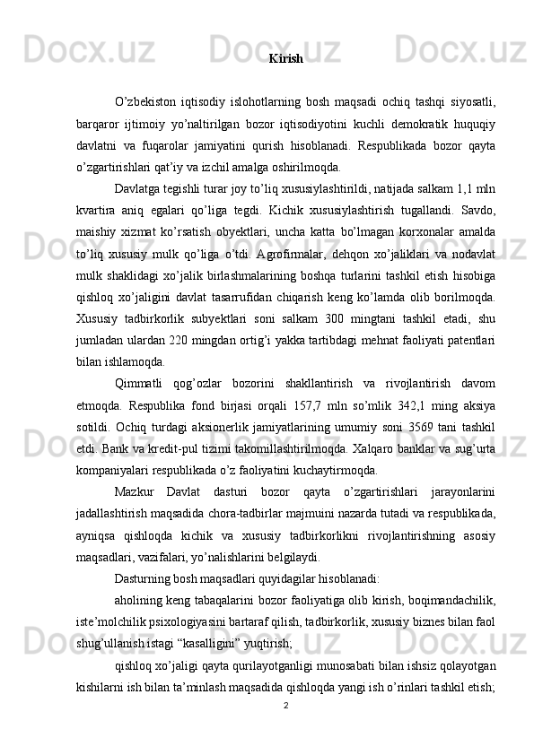 Kirish
O’zbekiston   iqtisodiy   islohotlarning   bosh   maqsadi   ochiq   tashqi   siyosatli,
barqaror   ijtimoiy   yo’naltirilgan   bozor   iqtisodiyotini   kuchli   demokratik   huquqiy
davlatni   va   fuqarolar   jamiyatini   qurish   hisoblanadi.   Respublikada   bozor   qayta
o’zgartirishlari qat’iy va izchil amalga oshirilmoqda.
Davlatga tegishli turar joy to’liq xususiylashtirildi, natijada salkam 1,1 mln
kvartira   aniq   egalari   qo’liga   tegdi.   Kichik   xususiylashtirish   tugallandi.   Savdo,
maishiy   xizmat   ko’rsatish   obyektlari,   uncha   katta   bo’lmagan   korxonalar   amalda
to’liq   xususiy   mulk   qo’liga   o’tdi.   Agrofirmalar,   dehqon   xo’jaliklari   va   nodavlat
mulk   shaklidagi   xo’jalik   birlashmalarining   boshqa   turlarini   tashkil   etish   hisobiga
qishloq   xo’jaligini   davlat   tasarrufidan   chiqarish   keng   ko’lamda   olib   borilmoqda.
Xususiy   tadbirkorlik   subyektlari   soni   salkam   300   mingtani   tashkil   etadi,   shu
jumladan ulardan 220 mingdan ortig’i yakka tartibdagi mehnat faoliyati patentlari
bilan ishlamoqda.
Qimmatli   qog’ozlar   bozorini   shakllantirish   va   rivojlantirish   davom
etmoqda.   Respublika   fond   birjasi   orqali   157,7   mln   so’mlik   342,1   ming   aksiya
sotildi.   Ochiq   turdagi   aksionerlik   jamiyatlarining   umumiy   soni   3569   tani   tashkil
etdi. Bank va kredit-pul tizimi takomillashtirilmoqda. Xalqaro banklar va sug’urta
kompaniyalari respublikada o’z faoliyatini kuchaytirmoqda.
Mazkur   Davlat   dasturi   bozor   qayta   o’zgartirishlari   jarayonlarini
jadallashtirish maqsadida chora-tadbirlar majmuini nazarda tutadi va respublikada,
ayniqsa   qishloqda   kichik   va   xususiy   tadbirkorlikni   rivojlantirishning   asosiy
maqsadlari, vazifalari, yo’nalishlarini belgilaydi.
Dasturning bosh maqsadlari quyidagilar hisoblanadi:
aholining keng tabaqalarini bozor faoliyatiga olib kirish, boqimandachilik,
iste’molchilik psixologiyasini bartaraf qilish, tadbirkorlik, xususiy biznes bilan faol
shug’ullanish istagi “kasalligini” yuqtirish;
qishloq xo’jaligi qayta qurilayotganligi munosabati bilan ishsiz qolayotgan
kishilarni ish bilan ta’minlash maqsadida qishloqda yangi ish o’rinlari tashkil etish;
2 