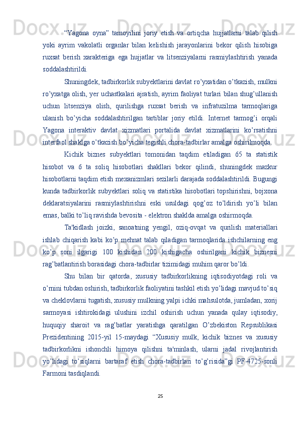 “Yagona   oyna”   tamoyilini   joriy   etish   va   ortiqcha   hujjatlarni   talab   qilish
yoki   ayrim   vakolatli   organlar   bilan   kelishish   jarayonlarini   bekor   qilish   hisobiga
ruxsat   berish   xarakteriga   ega   hujjatlar   va   litsenziyalarni   rasmiylashtirish   yanada
soddalashtirildi.
Shuningdek, tadbirkorlik subyektlarini davlat ro’yxatidan o’tkazish, mulkni
ro’yxatga olish, yer uchastkalari ajratish, ayrim faoliyat turlari bilan shug’ullanish
uchun   litsenziya   olish,   qurilishga   ruxsat   berish   va   infratuzilma   tarmoqlariga
ulanish   bo’yicha   soddalashtirilgan   tartiblar   joriy   etildi.   Internet   tarmog’i   orqali
Yagona   interaktiv   davlat   xizmatlari   portalida   davlat   xizmatlarini   ko’rsatishni
interfaol shaklga o’tkazish bo’yicha tegishli chora-tadbirlar amalga oshirilmoqda.
Kichik   biznes   subyektlari   tomonidan   taqdim   etiladigan   65   ta   statistik
hisobot   va   6   ta   soliq   hisobotlari   shakllari   bekor   qilindi,   shuningdek   mazkur
hisobotlarni taqdim etish mexanizmlari sezilarli darajada soddalashtirildi. Bugungi
kunda  tadbirkorlik  subyektlari  soliq  va   statistika   hisobotlari  topshirishni,   bojxona
deklaratsiyalarini   rasmiylashtirishni   eski   usuldagi   qog’oz   to’ldirish   yo’li   bilan
emas, balki to’liq ravishda bevosita - elektron shaklda amalga oshirmoqda.
Ta'kidlash   joizki,   sanoatning   yengil,   oziq-ovqat   va   qurilish   materiallari
ishlab   chiqarish   kabi   ko’p   mehnat   talab   qiladigan   tarmoqlarida   ishchilarning   eng
ko’p   soni   ilgarigi   100   kishidan   200   kishigacha   oshirilgani   kichik   biznesni
rag’batlantirish borasidagi chora-tadbirlar tizimidagi muhim qaror bo’ldi.
Shu   bilan   bir   qatorda,   xususiy   tadbirkorlikning   iqtisodiyotdagi   roli   va
o’rnini tubdan oshirish, tadbirkorlik faoliyatini tashkil etish yo’lidagi mavjud to’siq
va cheklovlarni tugatish, xususiy mulkning yalpi ichki mahsulotda, jumladan, xorij
sarmoyasi   ishtirokidagi   ulushini   izchil   oshirish   uchun   yanada   qulay   iqtisodiy,
huquqiy   sharoit   va   rag’batlar   yaratishga   qaratilgan   O’zbekiston   Repsublikasi
Prezidentining   2015-yil   15-maydagi   “Xususiy   mulk,   kichik   biznes   va   xususiy
tadbirkorlikni   ishonchli   himoya   qilishni   ta'minlash,   ularni   jadal   rivojlantirish
yo’lidagi   to’siqlarni   bartaraf   etish   chora-tadbirlari   to’g’risida”gi   PF-4725-sonli
Farmoni tasdiqlandi.
25 