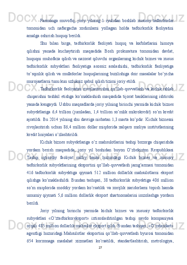 Farmonga   muvofiq,   joriy   yilning   1   iyulidan   boshlab   xususiy   tadbirkorlar
tomonidan   uch   nafargacha   xodimlarni   yollagan   holda   tadbirkorlik   faoliyatini
amalga oshirish huquqi berildi.
Shu   bilan   birga,   tadbirkorlik   faoliyati   huquq   va   kafolatlarini   himoya
qilishni   yanada   kuchaytirish   maqsadida   Bosh   prokuratura   tomonidan   davlat,
huquqni muhofaza qilish va nazorat qiluvchi  organlarning kichik biznes va xusus
tadbirkorlik   subyektlari   faoliyatiga   asossiz   aralashishi,   tadbirkorlik   faoliyatiga
to’sqinlik   qilish   va   mulkdorlar   huquqlarining   buzilishiga   doir   masalalar   bo’yicha
murojaatlarni tunu kun uzluksiz qabul qilish tizimi joriy etildi.
Tadbirkorlik faoliyatini rivojlantirishni qo’llab-quvvatlash va kichik ishlab
chiqarishni   tashkil   etishga   ko’maklashish   maqsadida   tijorat   banklarining   ishtiroki
yanada kengaydi. Ushbu maqsadlarda joriy yilning birinchi yarmida kichik biznes
subyektlariga   6,4   trillion   (jumladan,   1,4   trillion   so’mlik   mikrokredit)   so’m   kredit
ajratildi. Bu 2014 yilning shu davriga nisbatan 1,3 marta ko’pdir. Kichik biznesni
rivojlantirish   uchun   86,4   million   dollar   miqdorida   xalqaro   moliya   institutlarining
kredit liniyalari o’zlashtirildi.
Kichik biznes  subyektlariga o’z mahsulotlarini tashqi  bozorga chiqarishda
yordam   berish   maqsadida,   joriy   yil   boshidan   buyon   O’zbekiston   Respublikasi
Tashqi   iqtisodiy   faoliyat   milliy   banki   huzuridagi   Kichik   biznes   va   xususiy
tadbirkorlik subyektlarining eksportini qo’llab-quvvatlash jamg’armasi  tomonidan
416   tadbirkorlik   subyektiga   qiymati   512   million   dollarlik   mahsulotlarni   eksport
qilishga   ko’maklashildi.   Bundan   tashqari,   38   tadbirkorlik   subyektiga   406   million
so’m   miqdorida   moddiy   yordam   ko’rsatildi   va   xorijlik   xaridorlarni   topish   hamda
umumiy qiymati 5,6 million dollarlik eksport shartnomalarini imzolashga yordam
berildi.
Joriy   yilning   birinchi   yarmida   kichik   biznes   va   xususiy   tadbirkorlik
subyektlari   «O’ztadbirkoreksport»   ixtisoslashtirilgan   tashqi   savdo   kompaniyasi
orqali 485 million dollarlik mahsulot eksport qildi. Bundan tashqari, «O’zstandart»
agentligi huzuridagi  Mahsulotlar eksportini qo’llab-quvvatlash byurosi tomonidan
654   korxonaga   maslahat   xizmatlari   ko’rsatildi,   standartlashtirish,   metrologiya,
27 