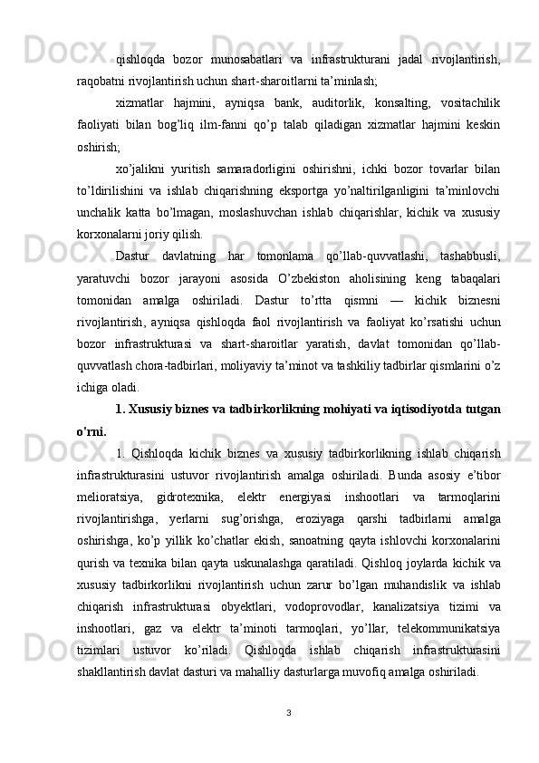 qishloqda   bozor   munosabatlari   va   infrastrukturani   jadal   rivojlantirish,
raqobatni rivojlantirish uchun shart-sharoitlarni ta’minlash;
xizmatlar   hajmini,   ayniqsa   bank,   auditorlik,   konsalting,   vositachilik
faoliyati   bilan   bog’liq   ilm-fanni   qo’p   talab   qiladigan   xizmatlar   hajmini   keskin
oshirish;
xo’jalikni   yuritish   samaradorligini   oshirishni,   ichki   bozor   tovarlar   bilan
to’ldirilishini   va   ishlab   chiqarishning   eksportga   yo’naltirilganligini   ta’minlovchi
unchalik   katta   bo’lmagan,   moslashuvchan   ishlab   chiqarishlar,   kichik   va   xususiy
korxonalarni joriy qilish.
Dastur   davlatning   har   tomonlama   qo ’ llab - quvvatlashi ,   tashabbusli ,
yaratuvchi   bozor   jarayoni   asosida   O ’ zbekiston   aholisining   keng   tabaqalari
tomonidan   amalga   oshiriladi .   Dastur   to ’ rtta   qismni   —   kichik   biznesni
rivojlantirish ,   ayniqsa   qishloqda   faol   rivojlantirish   va   faoliyat   ko ’ rsatishi   uchun
bozor   infrastrukturasi   va   shart - sharoitlar   yaratish ,   davlat   tomonidan   qo ’ llab -
quvvatlash   chora - tadbirlari ,  moliyaviy   ta ’ minot   va   tashkiliy   tadbirlar   qismlarini   o ’ z
ichiga   oladi .
1.  Xususiy   biznes   va   tadbirkorlikning   mohiyati   va   iqtisodiyotda   tutgan
o ' rni .
1.   Qishloqda   kichik   biznes   va   xususiy   tadbirkorlikning   ishlab   chiqarish
infrastrukturasini   ustuvor   rivojlantirish   amalga   oshiriladi .   Bunda   asosiy   e ’ tibor
melioratsiya ,   gidrotexnika ,   elektr   energiyasi   inshootlari   va   tarmoqlarini
rivojlantirishga ,   yerlarni   sug ’ orishga ,   eroziyaga   qarshi   tadbirlarni   amalga
oshirishga ,   ko ’ p   yillik   ko ’ chatlar   ekish ,   sanoatning   qayta   ishlovchi   korxonalarini
qurish   va   texnika   bilan   qayta   uskunalashga   qaratiladi .   Qishloq   joylarda   kichik   va
xususiy   tadbirkorlikni   rivojlantirish   uchun   zarur   bo ’ lgan   muhandislik   va   ishlab
chiqarish   infrastrukturasi   obyektlari ,   vodoprovodlar ,   kanalizatsiya   tizimi   va
inshootlari ,   gaz   va   elektr   ta ’ minoti   tarmoqlari ,   yo ’ llar ,   telekommunikatsiya
tizimlari   ustuvor   ko ’ riladi .   Qishloqda   ishlab   chiqarish   infrastrukturasini
shakllantirish   davlat   dasturi   va   mahalliy   dasturlarga   muvofiq   amalga   oshiriladi .
3 