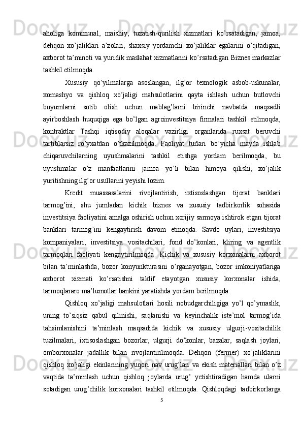 aholiga   kommunal ,   maishiy ,   tuzatish - qurilish   xizmatlari   ko ’ rsatadigan ,   jamoa ,
dehqon   xo ’ jaliklari   a ’ zolari ,   shaxsiy   yordamchi   xo ’ jaliklar   egalarini   o ’ qitadigan ,
axborot   ta ’ minoti   va   yuridik   maslahat   xizmatlarini   ko ’ rsatadigan   Biznes   markazlar
tashkil   etilmoqda .
Xususiy   qo ’ yilmalarga   asoslangan ,   ilg ’ or   texnologik   asbob - uskunalar ,
xomashyo   va   qishloq   xo ’ jaligi   mahsulotlarini   qayta   ishlash   uchun   butlovchi
buyumlarni   sotib   olish   uchun   mablag ’ larni   birinchi   navbatda   maqsadli
ayirboshlash   huquqiga   ega   bo ’ lgan   agroinvestitsiya   firmalari   tashkil   etilmoqda ,
kontraktlar   Tashqi   iqtisodiy   aloqalar   vazirligi   organlarida   ruxsat   beruvchi
tartiblarsiz   ro ’ yxatdan   o ’ tkazilmoqda .   Faoliyat   turlari   bo ’ yicha   mayda   ishlab
chiqaruvchilarning   uyushmalarini   tashkil   etishga   yordam   berilmoqda ,   bu
uyushmalar   o ’ z   manfaatlarini   jamoa   yo ’ li   bilan   himoya   qilishi ,   xo ’ jalik
yuritishning   ilg ’ or   usullarini   yeyishi   lozim .
Kredit   muassasalarini   rivojlantirish ,   ixtisoslashgan   tijorat   banklari
tarmog ’ ini ,   shu   jumladan   kichik   biznes   va   xususiy   tadbirkorlik   sohasida
investitsiya   faoliyatini   amalga   oshirish   uchun   xorijiy   sarmoya   ishtirok   etgan   tijorat
banklari   tarmog ’ ini   kengaytirish   davom   etmoqda .   Savdo   uylari ,   investitsiya
kompaniyalari ,   investitsiya   vositachilari ,   fond   do ’ konlari ,   kliring   va   agentlik
tarmoqlari   faoliyati   kengaytirilmoqda .   Kichik   va   xususiy   korxonalarni   axborot
bilan   ta ’ minlashda ,   bozor   konyunkturasini   o ’ rganayotgan ,   bozor   imkoniyatlariga
axborot   xizmati   ko ’ rsatishni   taklif   etayotgan   xususiy   korxonalar   ishida ,
tarmoqlararo   ma ’ lumotlar   bankini   yaratishda   yordam   berilmoqda .
Qishloq   xo ’ jaligi   mahsulotlari   hosili   nobudgarchiligiga   yo ’ l   qo ’ ymaslik ,
uning   to ’ siqsiz   qabul   qilinishi ,   saqlanishi   va   keyinchalik   iste ’ mol   tarmog ’ ida
tahsimlanishini   ta ’ minlash   maqsadida   kichik   va   xususiy   ulgurji - vositachilik
tuzilmalari ,   ixtisoslashgan   bozorlar ,   ulgurji   do ’ konlar ,   bazalar ,   saqlash   joylari ,
omborxonalar   jadallik   bilan   rivojlantirilmoqda .   Dehqon   ( fermer )   xo ’ jaliklarini
qishloq   xo ’ jaligi   ekinlarining   yuqori   nav   urug ’ lari   va   ekish   materiallari   bilan   o ’ z
vaqtida   ta ’ minlash   uchun   qishloq   joylarda   urug ’   yetishtiradigan   hamda   ularni
sotadigan   urug ’ chilik   korxonalari   tashkil   etilmoqda .   Qishloqdagi   tadbirkorlarga
5 