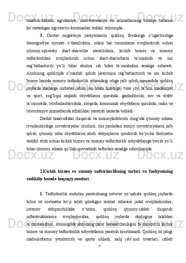 tuzatish - tiklash ,   agrokimyo ,   zooveterinariya   va   xizmatlarning   boshqa   turlarini
ko ’ rsatadigan   agroservis   korxonalari   tashkil   etilmoqda .
3.   Davlat   migratsiya   jarayonlarini   qishloq   foydasiga   o ’ zgartirishga
demografiya   siyosati   o ’ tkazilishini ,   oilani   har   tomonlama   rivojlantirish   uchun
ijtimoiy - iqtisodiy   shart - sharoitlar   yaratilishini ,   kichik   biznes   va   xususiy
tadbirkorlikni   rivojlantirish   uchun   shart - sharoitlarni   ta ’ minlash   va   uni
rag ’ batlantirish   yo ’ li   bilan   aholini   ish   bilan   ta ’ minlashni   amalga   oshiradi .
Aholining   qishloqda   o ’ rnashib   qolish   jarayonini   rag ’ batlantirish   va   uni   kichik
biznes   hamda   xususiy   tadbirkorlik   sohasidagi   ishga   jalb   qilish   maqsadida   qishloq
joylarda   shaharga   nisbatan   ( aholi   jon   boshi   hisobiga )   turar   joy ,   ta ’ lim ,   madaniyat
va   sport ,   sog ’ liqni   saqlash   obyektlarini   qurishda ,   gazlashtirish ,   suv   va   elektr
ta ’ minotida ,  telefonlashtirishda ,  aloqada ,  kommunal   obyektlarni   qurishda ,  radio   va
televideniye   xizmatlarida   afzalliklar   yaratish   nazarda   tutiladi .
Davlat   tasarrufidan   chiqarish   va   xususiylashtirish   chog ’ ida   ijtimoiy   sohani
rivojlantirishga   investitsiyalar   ulushini ,   shu   jumladan   xorijiy   investitsiyalarni   jalb
qilish ,   ijtimoiy   soha   obyektlarini   aholi   ehtiyojlarini   qondirish   bo ’ yicha   faoliyatni
tashkil   etish   uchun   kichik   biznes   va   xususiy   tadbirkorlik   subyektlariga   berish   yo ’ li
bilan   ijtimoiy   sohani   qo ’ llab - quvvatlash   tadbirlari   amalga   oshirilmoqda .
2. Kichik   biznes   va   xususiy   tadbirkorlikning   turlari   va   faoliyatining
tashkiliy   hamda   huquqiy   asoslari .
1.   Tadbirkorlik   muhitini   yaratishning   ustuvor   yo’nalishi   qishloq   joylarda
bilim   va   mehnatni   ko’p   talab   qiladigan   xizmat   sohasini   jadal   rivojlantirishni,
intensiv   dehqonchilikka   o’tishni,   qishloq   ijtimoiy-ishlab   chiqarish
infrastrukturasini   rivojlantirishni,   qishloq   joylarda   ekologiya   talablari
ta’minlanishini,  shuningdek aholining zarur  harakatchanligini  ta’minlovchi  kichik
biznes va xususiy tadbirkorlik subyektlarini yaratish hisoblanadi. Qishloq xo’jaligi
mahsulotlarini   yetishtirish   va   qayta   ishlash,   xalq   iste’mol   tovarlari,   ishlab
6 