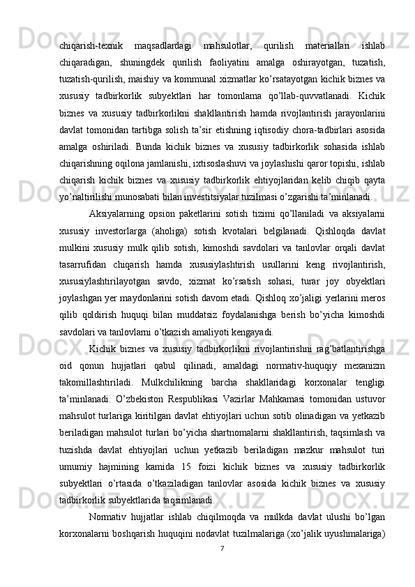 chiqarish-texnik   maqsadlardagi   mahsulotlar,   qurilish   materiallari   ishlab
chiqaradigan,   shuningdek   qurilish   faoliyatini   amalga   oshirayotgan,   tuzatish,
tuzatish-qurilish, maishiy va kommunal xizmatlar ko’rsatayotgan kichik biznes va
xususiy   tadbirkorlik   subyektlari   har   tomonlama   qo’llab-quvvatlanadi.   Kichik
biznes   va   xususiy   tadbirkorlikni   shakllantirish   hamda   rivojlantirish   jarayonlarini
davlat   tomonidan   tartibga   solish   ta’sir   etishning  iqtisodiy   chora-tadbirlari   asosida
amalga   oshiriladi.   Bunda   kichik   biznes   va   xususiy   tadbirkorlik   sohasida   ishlab
chiqarishning oqilona jamlanishi, ixtisoslashuvi va joylashishi qaror topishi, ishlab
chiqarish   kichik   biznes   va   xususiy   tadbirkorlik   ehtiyojlaridan   kelib   chiqib   qayta
yo’naltirilishi munosabati bilan investitsiyalar tuzilmasi o’zgarishi ta’minlanadi.
Aksiyalarning   opsion   paketlarini   sotish   tizimi   qo’llaniladi   va   aksiyalarni
xususiy   investorlarga   (aholiga)   sotish   kvotalari   belgilanadi.   Qishloqda   davlat
mulkini   xususiy   mulk   qilib   sotish,   kimoshdi   savdolari   va   tanlovlar   orqali   davlat
tasarrufidan   chiqarish   hamda   xususiylashtirish   usullarini   keng   rivojlantirish,
xususiylashtirilayotgan   savdo,   xizmat   ko’rsatish   sohasi,   turar   joy   obyektlari
joylashgan yer maydonlarini sotish davom etadi. Qishloq xo’jaligi yerlarini meros
qilib   qoldirish   huquqi   bilan   muddatsiz   foydalanishga   berish   bo’yicha   kimoshdi
savdolari va tanlovlarni o’tkazish amaliyoti kengayadi.
Kichik   biznes   va   xususiy   tadbirkorlikni   rivojlantirishni   rag’batlantirishga
oid   qonun   hujjatlari   qabul   qilinadi,   amaldagi   normativ-huquqiy   mexanizm
takomillashtiriladi.   Mulkchilikning   barcha   shakllaridagi   korxonalar   tengligi
ta’minlanadi.   O’zbekiston   Respublikasi   Vazirlar   Mahkamasi   tomonidan   ustuvor
mahsulot   turlariga kiritilgan davlat   ehtiyojlari   uchun  sotib olinadigan  va  yetkazib
beriladigan mahsulot  turlari  bo’yicha shartnomalarni shakllantirish, taqsimlash  va
tuzishda   davlat   ehtiyojlari   uchun   yetkazib   beriladigan   mazkur   mahsulot   turi
umumiy   hajmining   kamida   15   foizi   kichik   biznes   va   xususiy   tadbirkorlik
subyektlari   o’rtasida   o’tkaziladigan   tanlovlar   asosida   kichik   biznes   va   xususiy
tadbirkorlik subyektlarida taqsimlanadi.
Normativ   hujjatlar   ishlab   chiqilmoqda   va   mulkda   davlat   ulushi   bo’lgan
korxonalarni boshqarish huquqini nodavlat tuzilmalariga (xo’jalik uyushmalariga)
7 