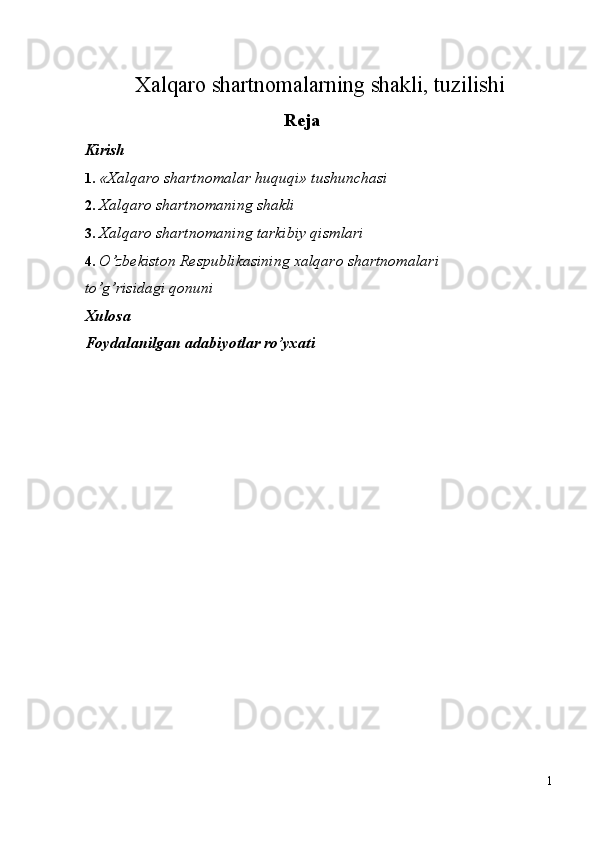 Xalqaro shartnomalarning shakli, tuzilishi
Reja 
Kirish 
1. «Xalqaro shartnomalar huquqi» tushunchasi 
2. Xalqaro shartnomaning shakli 
3. Xalqaro shartnomaning tarkibiy qismlari 
4. O’zbekiston Respublikasining xalqaro shartnomalari 
to’g’risidagi qonuni 
Xulosa 
Foydalanilgan adabiyotlar ro’yxati 
 
 
 
 
 
 
 
 
 
 
 
 
 
 
 
 
 
1
  