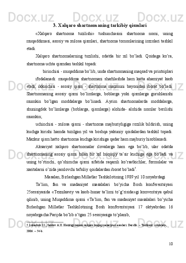 3.   Xalqaro shartnomaning tarkibiy qismlari
«Xalqaro   shartnoma   tuzilishi»   tushunchasini   shartnoma   nomi,   uning
muqaddimasi, asosiy va xulosa qismlari, shartnoma tomonlarining imzolari tashkil
etadi. 
Xalqaro   shartnomalarning   tuzilishi,   odatda   bir   xil   bo’ladi.   Qoidaga   ko’ra,
shartnoma uchta qismdan tashkil topadi: 
birinchisi - muqaddima bo’lib, unda shartnomaning maqsad va printsiplari 
ifodalanadi:   muqaddima   shartnomani   sharhlashda   ham   katta   ahamiyat   kasb
etadi;   ikkinchisi   -   asosiy   qism   -   shartnoma   mazmuni   bayonidan   iborat   bo’ladi.
Shartnomaning   asosiy   qismi   bo’limlarga,   boblarga   yoki   qismlarga   guruhlanishi
mumkin   bo’lgan   moddalarga   bo’linadi.   Ayrim   shartnomalarda   moddalarga,
shuningdek   bo’limlarga   (boblarga,   qismlarga)   alohida-   alohida   nomlar   berilishi
mumkin; 
uchinchisi   -   xulosa   qismi   -   shartnoma   majburiyligiga   rozilik   bildirish,   uning
kuchga   kirishi   hamda   tuzilgan   yil   va   boshqa   yakuniy   qoidalardan   tashkil   topadi.
Mazkur qism hatto shartnoma kuchga kirishiga qadar ham majburiy hisoblanadi. 
Aksariyat   xalqaro   shartnomalar   ilovalarga   ham   ega   bo’lib,   ular   odatda
shartnomaning   asosiy   qismi   bilan   bir   xil   huquqiy   ta’sir   kuchiga   ega   bo’ladi   va
uning   to’rtinchi,   qo’shimcha   qismi   sifatida   raqamli   ko’rsatkichlar,   formulalar   va
xaritalarni o’zida jamlovchi tafsiliy qoidalardan iborat bo’ladi 5
. 
Masalan, Birlashgan Millatlar Tashkilotining 1989 yil 10 noyabrdagi 
Ta’lim,   fan   va   madaniyat   masalalari   bo’yicha   Bosh   konferentsiyasi
25sessiyasida  «Texnikaviy va kasb-hunar  ta’limi  to’g’risida»gi  konventsiya  qabul
qilinib,   uning   Muqaddima   qismi   «Ta’lim,   fan   va   madaniyat   masalalari   bo’yicha
Birlashgan   Millatlar   Tashkilotining   Bosh   konferentsiyasi   17   oktyabrdan   16
noyabrgacha Parijda bo’lib o’tgan 25 sessiyasiga to’planib, 
5  Lukashuk I.I., Saidov A.X. Hozirigi zamon xalqaro huquqi nazariyasi asoslari: Darslik. – Toshkent: «Adolat», 
2006. – 54-b.  
 
10
  